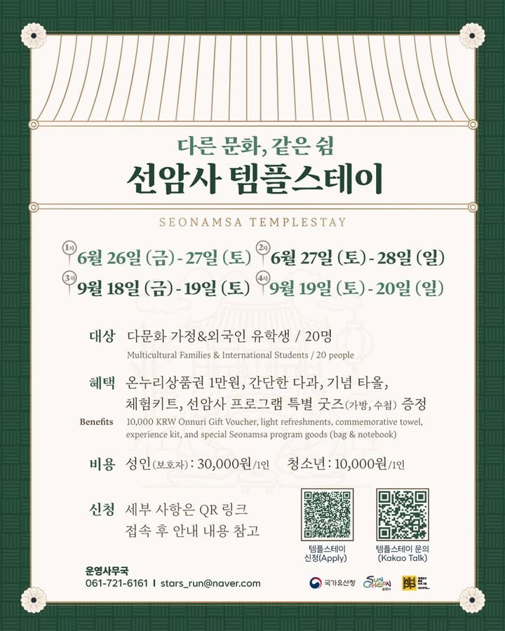 다른 문화, 같은 쉼
선암사 템플스테이 참여 안내!

순천 선암사에서
다문화 가정과 외국인 유학생을 위한
특별한 템플스테이가 진행됩니다  

고즈넉한 사찰에서 머물며
선암사 해설투어, 예불, 스님과의 차담,
편백숲 산책까지 함께할 수 있는 시간!

  운영일정
✔ 1차 : 6. 26.(금) ~ 6. 27.(토)
✔ 2차 : 6. 27.(토) ~ 6. 28.(일)
✔ 3차 : 9. 18.(금) ~ 9. 19.(토)
✔ 4차 : 9. 19.(토) ~ 9. 20.(일)

 ‍ ‍  참여대상
다문화 가정 & 외국인 유학생 20명

  참가비
성인(보호자) 30,000원 / 1인
청소년 10,000원 / 1인

  참여혜택
온누리상품권 1만 원, 간단한 다과, 기념 타올,
체험키트, 선암사 특별 굿즈 증정

  신청방법
포스터 내 QR코드 접속 후
세부 안내사항 확인 및 신청

  문의
운영사무국
061 721 6161
stars_run@naver.com

바쁜 일상에서 잠시 벗어나
선암사의 고요한 자연 속에서
몸과 마음을 쉬어가는 시간을 가져보세요  

#순천 #순천여행 #선암사 #선암사템플스테이
#템플스테이 #템플스테이추천 #순천템플스테이
#다문화가정 #외국인유학생 #순천가볼만한곳