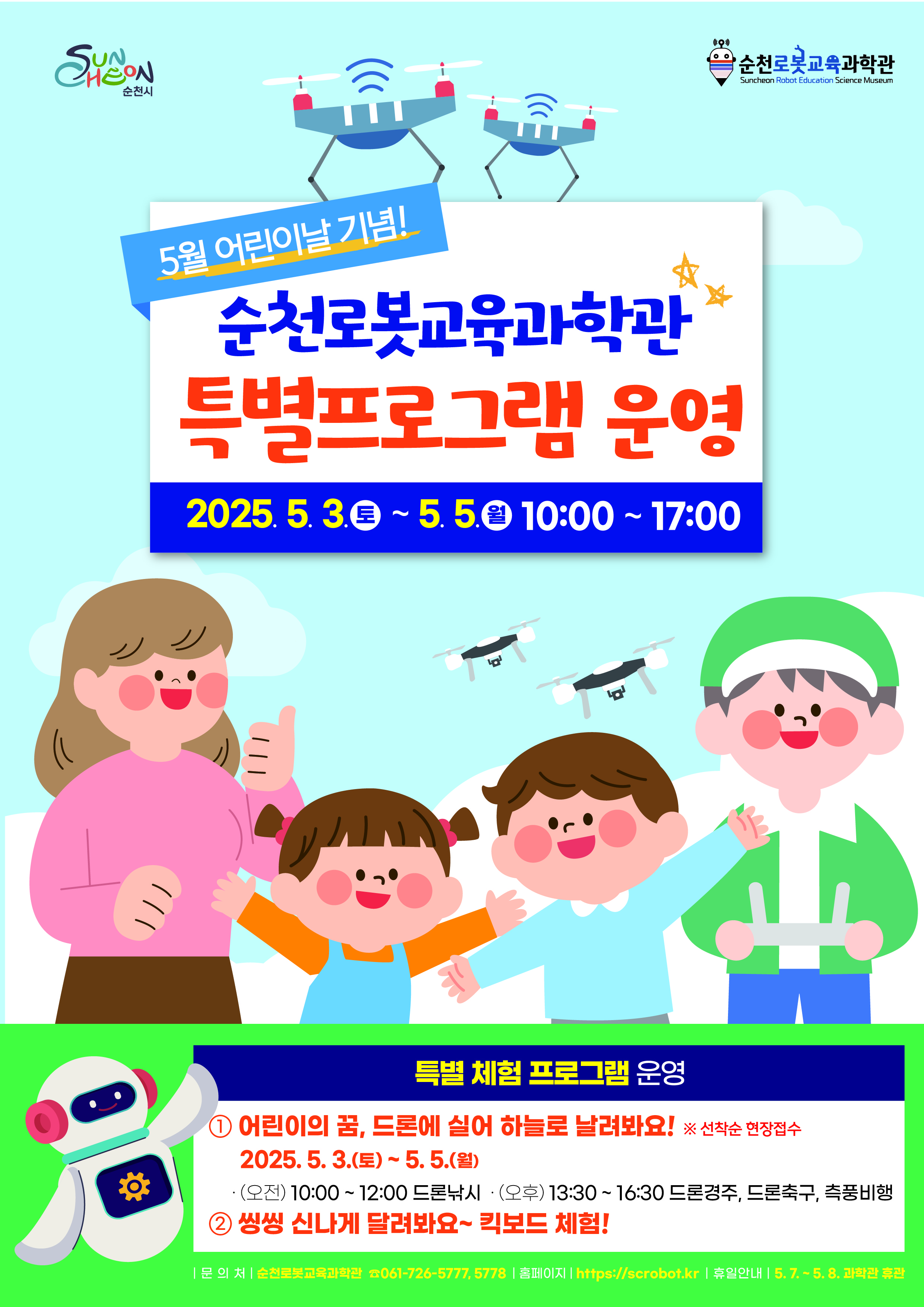 순천로봇교육과학관 5월 어린이날 기념 순천 로봇교육과학관 특별 프로그램 운영 2025년 5월 3일 토부터 5월 5일 월 10시부터 17시 특별체험 프로그램 운영 어린이의 꿈 드론에 실어 하늘로 날려봐요 선착순 현장접수 2025년 5월 3일 토부터 5월 5일 월 오전 10시부터 12시 드론낙시 오후 13시 30부터 16시 30 드론경주 드론축구 측풍비행 씽씽 신나게 달려봐요 킥보드 체험 문의처 순천로봇교육과학관 061 726 5777 5778 홈페이지 에이치티티피에서콜론슬래시 슬래시 에스씨로봇점 케이알 휴일안내 5월 7일부터 5월8일 과학관 휴관