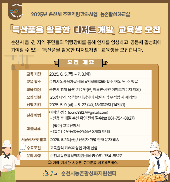 2025년 순천시 주민역량강화사업 농촌활성화교실
특산품을 활용한 디저트개발 교육생 모집
순천시 읍면지역 주민들의 역량강화를 통해 인재를 양성하고 공동체 활성화에 기여할 수 있는 특산품을 활용한 디저트개발 교육생을 모집합니다
모집개요
교육기간 2025년 6월 5일 목요일부터 7월 8일 화요일까지
교육장소 순천시농산물가공센터 일정에 따라 장소 변동될 수 있음
교육대상 순천시 11개 읍면 거주민 단 해룡면 서면 아파트 거주자 제외
모집인원 25명 내외 선착순 마감되며 지원 사격 부적합 시 제외됨
신청기간 2025년 5월 9일 금요일부터 5월 22일 목요일 18시까지 14일간
신청방법 이메일접수 에스씨엔씨8827골뱅이지메일.씨오엠
신청 후 메일 수신 확인 전화 필수 0617548827
제출서류 필수 교육신청서와 주민등록등본 최근 3개월 이내
서류심사 및 발표 2025년 5월 23일 금요일 선정자 개별 안내 문자 발송
수료조건 교육출석 70퍼센터 이상인 자에 한함
문의사항 순천시 농촌활성화지원센터 0617548827
기타 자세한 사항을 공고문을 참조해주세요
순천시 농촌활성화지원센터