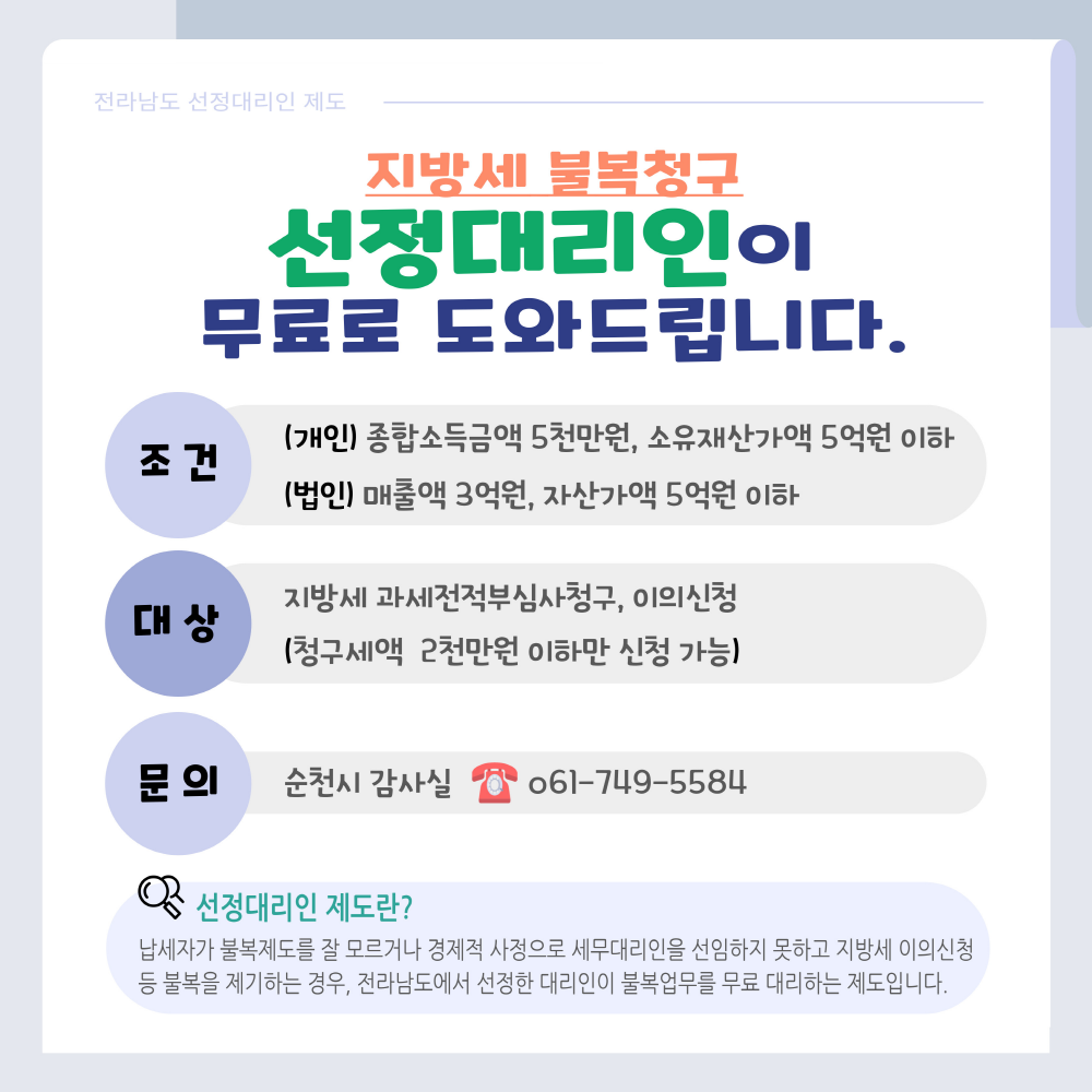 전라남도 선정대리인 제도 지방세 불복청구 선정대리인이 무료로 도와드립니다 조건 개인 종합소득금액 5천만원 소유재산가액 5억원 이하 법인 매출액 3억원 자산가액 5억원 이하 대상 지방세 과세 전적부심사청구 이의신청 청구세액 2천만원 이하만 신청가능 문의 순천시 감사실 061 749 5584 선정대리인 제도란 남세자가 불복제도를 잘 모르거나 경제적 사정으로 세무대리인을 선임하지 못하고 지방세 이의신청 등 불복을 제기하는 경우 전라남도에서 선정한 대리인이 불복업무를 무료 대리하는 제도입니다
