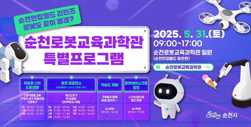 순천만잡월드 리턴즈 로봇도 같이 볼래 순천로봇교육과학관 특별프로그램 2025년 5월 31일 토 9시부터 17시까지 순천로봇교육과학관 일원 순천만잡월드 맞은편 순천로봇교육과학관 순천시 하늘을 나는 드론체험 드론작동법 교육 전후진 삼각 측풍비행 드론축구 1회 9시 30부터 12시 2회 13시부터 14시 30 3회 15시부터 16시 30 로봇퍼포먼스 4족보행로봇 라이트3 펫봇 루나 계단오르기 백덤블링 인터랙티브 체험 1회 9시부터 9시 40 2회 10시부터 10시 40 3회 11시부터 11시 40 4회 13시부터 13시 40 5회 14시부터 14시40 6회 15시부터 15시40 7회 16시부터 16시 40  킥보드 체험 가족들과 함께 씽씽 달리자 상시운영 9시부터 16시 30 로봇아이스크림 할인 2000원으로 할인판매 상시운영 9시 17시  
