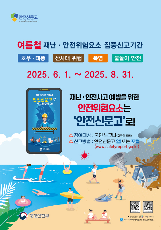 안전신문고 여름철 재난 안전위험요소 집중신고기간 호우 태풍 산사태 위험 폭염 물놀이 안전 2025년 6월 1일부터 2025년 8월 31일 재난 안전사고 예방을 위한 안전위험요소는 안전신문고 로 참여대상 국민누구나 외국인 포함 신고방법 안전신문고 앱 또는 포털 더블유더블유더블유 점 세이프티레포트 점 지오 점 케이알 행정안전부 안전신문고 앱 플레이 스토어 앱스토어에서 다운받아 신고하세요