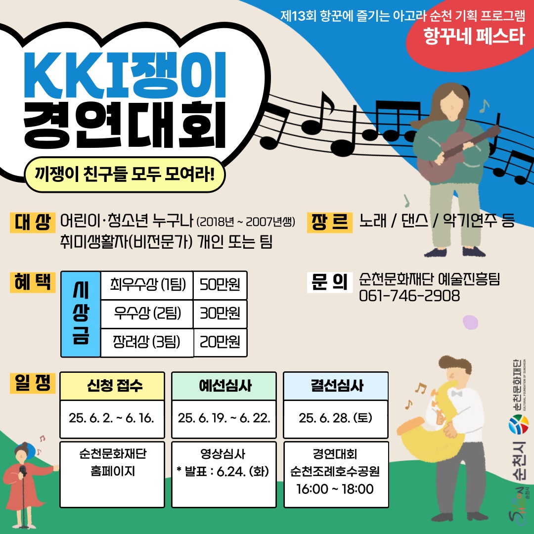 제13회 항꾼에 즐기는 아고라 순천 시획 프로그램 항꾸네 페스타 끼쟁이 경연대회 끼쟁이 친구들 보두 모여라 대상 어린이 청소년 누구나 2018년부터 2007년생 취미생활자 비전문가 개인 또는 팀 장르 노래 댄스 악기연주 등 혜택 시상금 최우수상 1팀 50만원 우수상 2팀 30만원 장려상 3팀 20만원 문의 순천문화재단 예술진흥팀 061 746 2908 일정 신청접수 25년 6월 2일부터 6월 16일 까지 순천문화재단 홈페이지 예선심사 25년 6월 19일부터 6월 22일 영상심사 발표 6월 24일 화 결선심사 25년 6월 28일 토 경연대회 순천 조례호수공원 16시부터 18시 순천시 순천문화재단