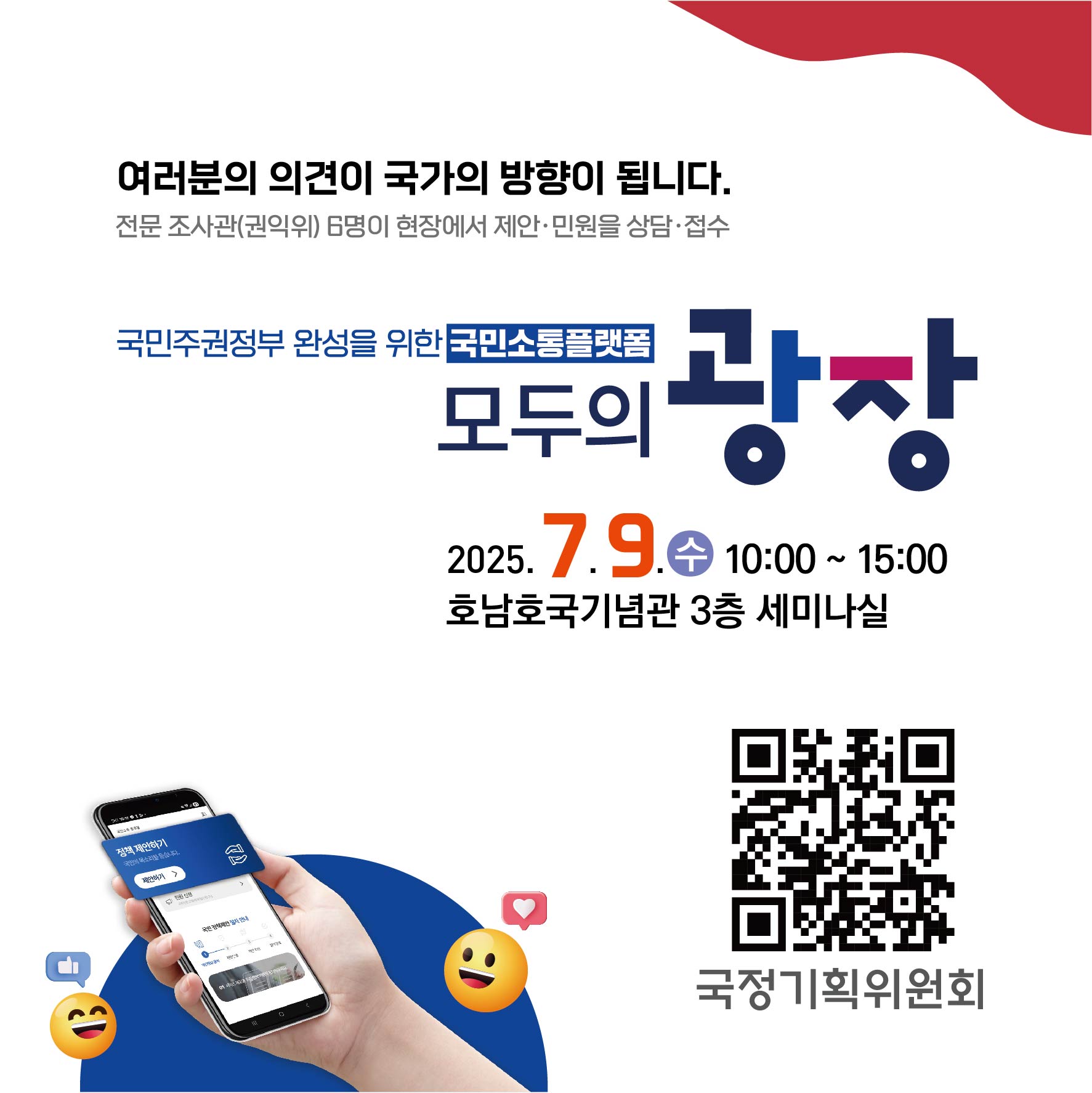 여러분의 의견이 국가의 방향이 됩니다.
전문 조사관(권익위) 6명이 현장에서 제인 민원을 상담 접수
국민주권정부 완성을 위한 국민소토플랫폼 모두의 광장
2025.7.9.수 10:00~15:00 호남호국기념관 3층 세미나실
qr링크-https://modu.pcpp.go.kr/ 
국정기획위원회