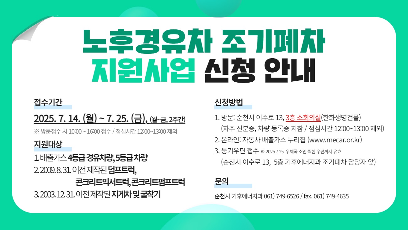 노후경유차 조기폐차 지원사업 신청 안내
접수기간
2025년 7월 14일 월요일부터 7월 25일 금요일까지 월요일부터 금요일 2주간
방문접수 시 오전 10시부터 오후 4시 접수 점심시간 12시부터 13시 제외

지원대상
배출가스 4등급 경유차량 5등급 차량
2009년 8월 31일 이전 제작된 덤프트럭 콘크리트믹서트럭 콘크리트펌프트럭
2003년 12월 31일 이전 제작된 지게차 및 굴착기

신청방법
방문 순천시 이수로 13 3층 소회의실 한화생명건물
차주 신분증 차량 등록증 지참 점심시간 12시부터 13시 제외
온라인 자동차 배출가스 누리집
등기우편 접수 2025년 7월 25일 우체국 소인 찍힌 우편까지 유효
순천시 이수로 13 5층 기후에너지과 조기폐차 담당자 앞

문의
순천시 기후에너지과 전화 061 749 6526 팩스 061 749 4635