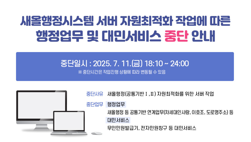 새올행정시스템 서버 자원최적화 작업에 따른 행정업무 및 대민서비스 중단안내
중단일시: 2025. 7. 11.(금) 18:10 ~ 24:00  ※ 중단시간은 작업 진행 상황에 따라 변동될 수 있음
중단사유: 새올행정(공통기반Ⅰ,Ⅱ) 자원최적화를 위한 서버 작업
중단대상
행정업무: 새올행정 등 공통기반 연계업무(차세대인사랑, 이호조, 도로명주소) 등
대민서비스: 무인민원발급기, 전자민원창구 등 대민서비스