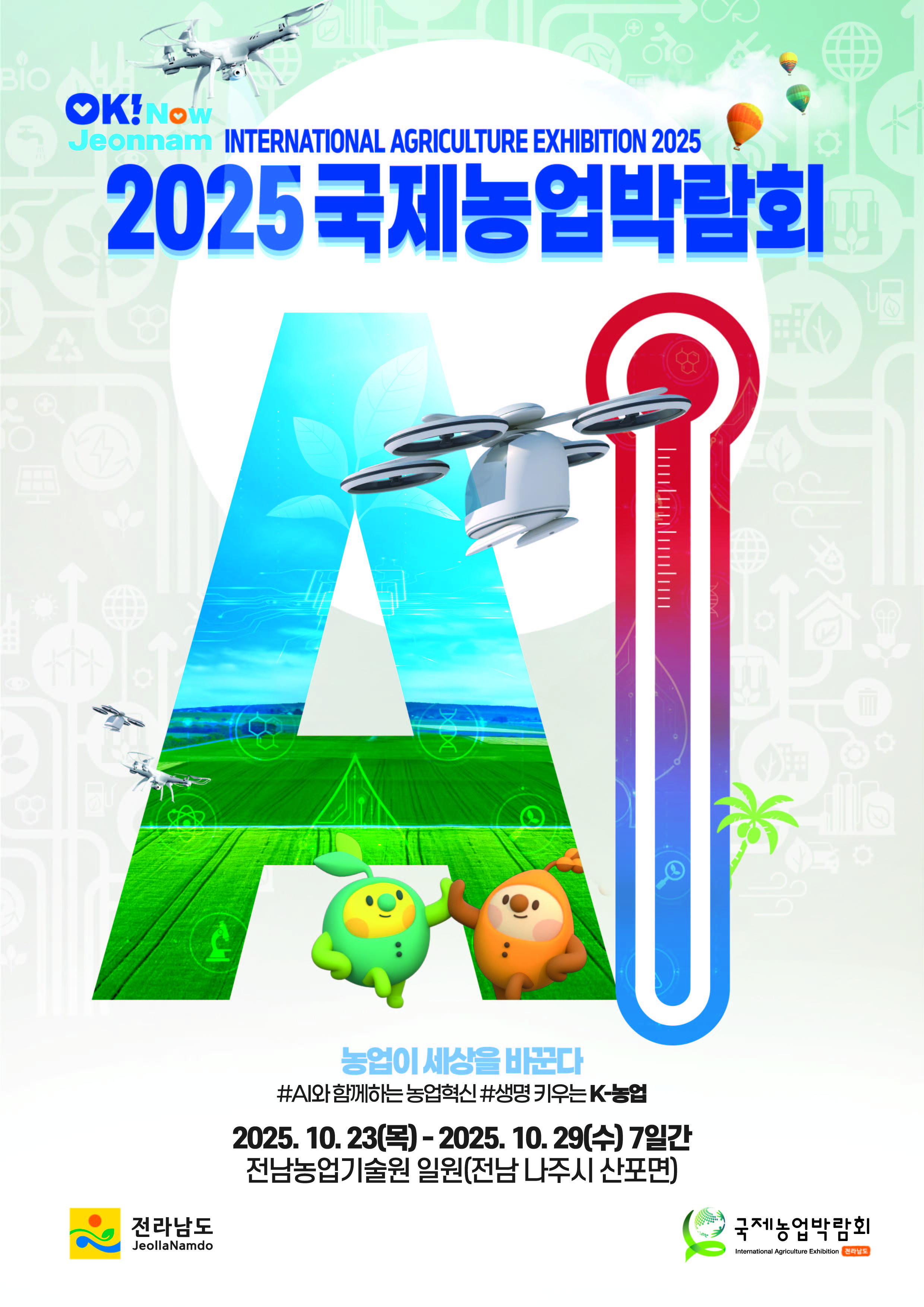 2025 국제농업박람회
농업이 세상을 바꾼다
AI와 함꼐하는 농업혁신 생명 키우는  K농협
2025. 10. 23.목 ~ 2025. 10.29. 수 7일간
전남농업기술원 일원(전남 나주시 산포면)