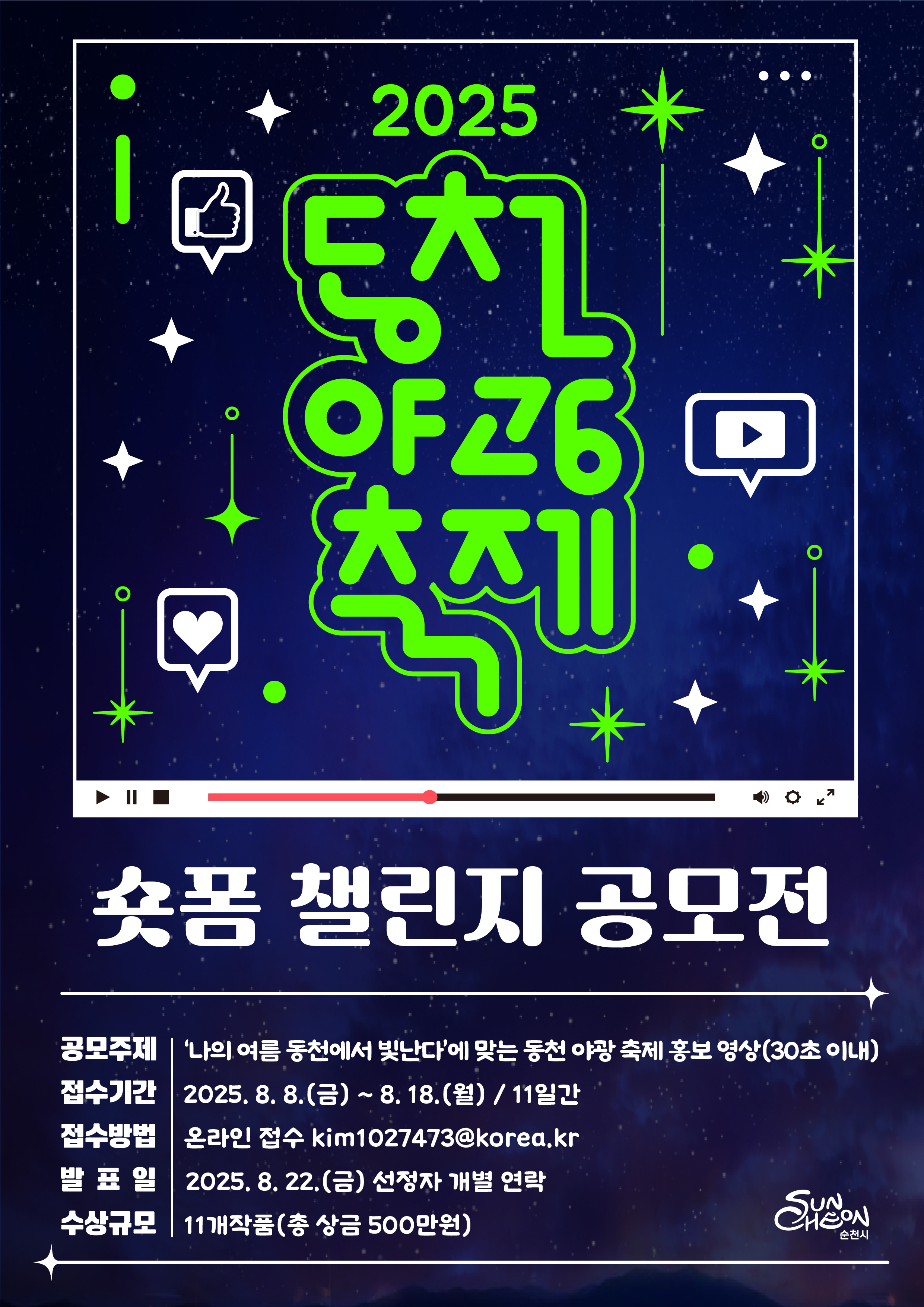 1. 사 업 명 : 동천 야광 축제 숏폼 챌린지 공모전 

2. 공모개요
 ❍ 공고기간 : 2025. 7. 21.(월) ~ 8. 18.(월)
 ❍ 접수기간 : 2025. 8. 8.(금) ~ 8. 18.(월)
 ❍ 대    상 : 전 국민
 ❍ 발    표 : 2025. 8. 22.(금) 예정 (순천시 홈페이지·SNS 공지 및 개별통보)
 ❍ 시    상 : 2025. 8. 23.(토)

3. 공모주제 : 나의 여름은 동천에서 빛난다
                 *주제에 맞는 2025년 동천 야광 축제 홍보 영상 제작


4. 작품규격
 ❍ 작 품 수 : 1인 최대 1점 제출가능 
 ❍ 규    격 : 1080*1920px(픽셀) 이상 30초 내외 영상
 ❍ 제출서류 : 신청서, 개인정보제공 및 수집 이용 동의서

5. 제출방법 : 온라인 접수(kim1027473@korea.kr)
 ❍ 영상 제출 및 영상 업로드 링크 신청서 기재