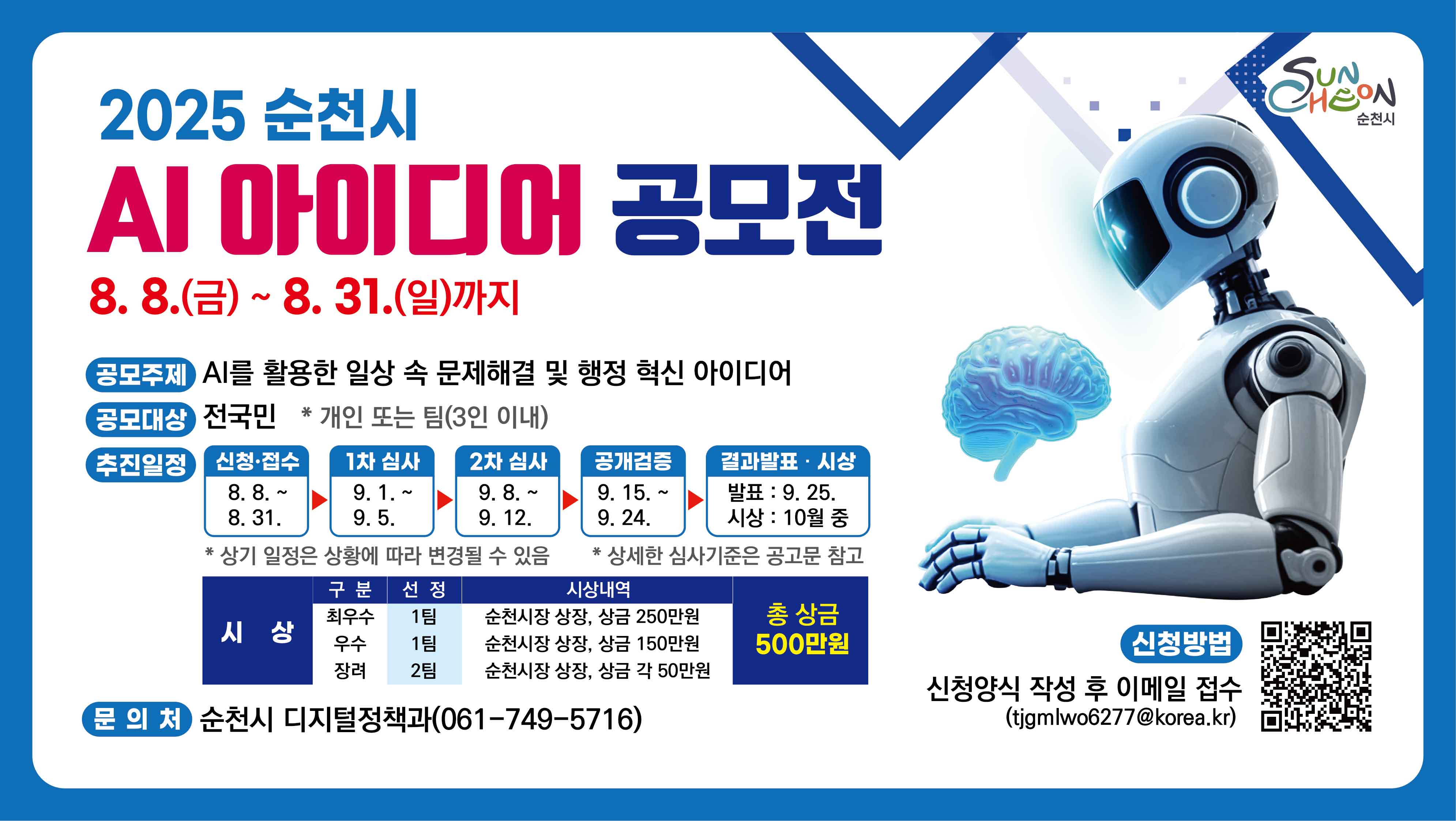 순천시는 인공지능(AI) 기술을 활용하여 더 나은 시민의 삶을 위한 창의적인 아이디어를 발굴하고자 「순천시 인공지능(AI) 아이디어 공모전」을 아래와 같이 개최하오니 많은 관심과 참여 부탁드립니다.

1. 공모기간 : 2025. 8. 8.(금) ~ 8. 31.(일)
2. 공모대상 : 전 국민  * 개인 또는 팀(3인 이내)
3. 공모주제 : AI를 활용한 일상 속 문제 해결 및 행정 혁신 아이디어
4. 시상규모 : 총 4팀(최우수 1, 우수 1, 장려 2), 총상금 500만원