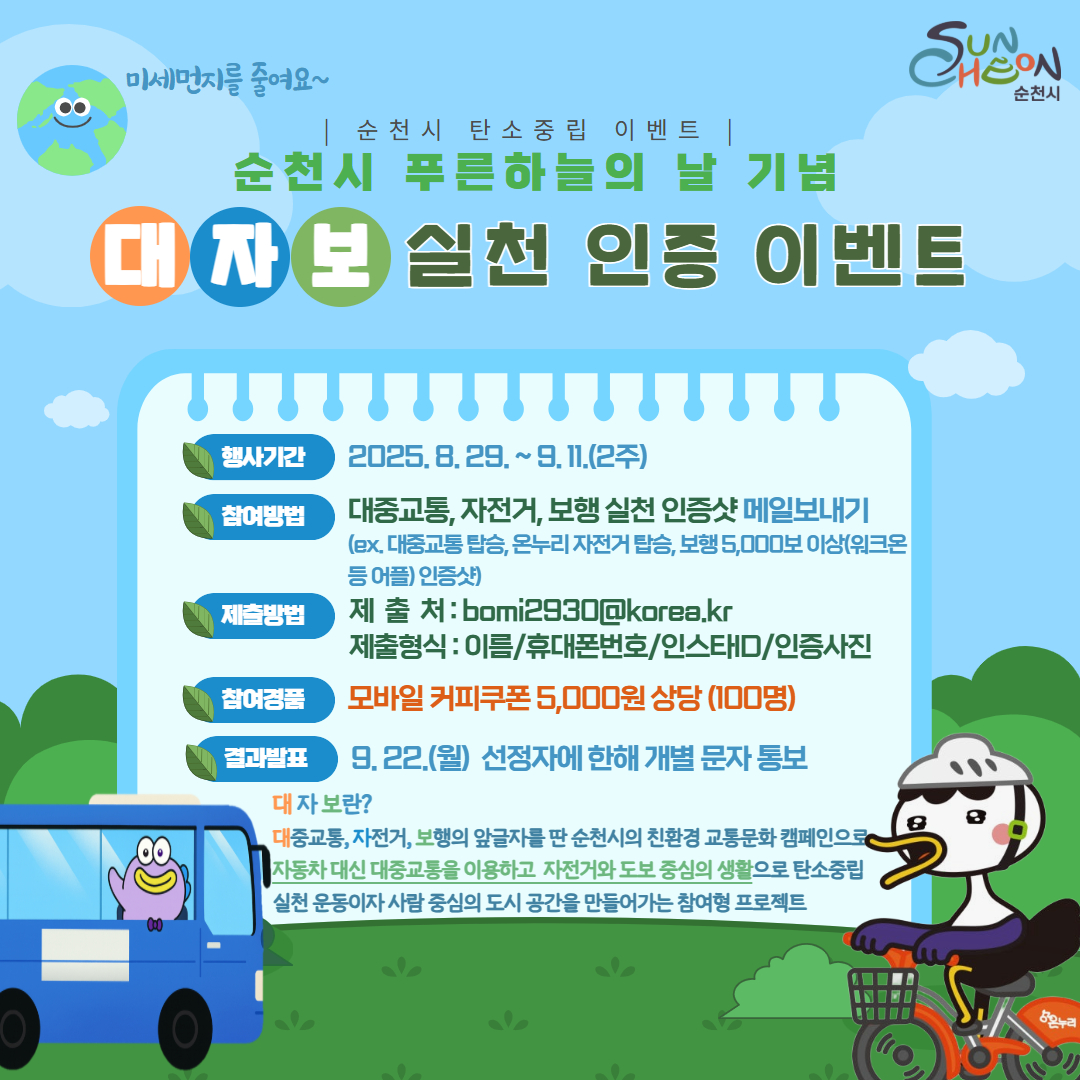 2025 탄소중립 기후위기 SNS이벤트(8월, 대자보 실천 인증) 안내



○ 제    목 : 대자보 실천 인증 이벤트

○ 추진기간 : 2025. 8. 29. ~ 9. 11.

○ 대    상 : 순천시민 누구나

○ 참여방법

  ① 대중교통, 온누리자전거 탑승, 보행 5,000보 이상(워크온 등 어플) 인증샷 메일 보내기

  ② 제출처 : bomi2930@korea.kr

○ 경    품 : 커피 기프티콘(100명, 추첨)

○ 당첨자 발표 : 2025. 9. 22.(월) / 개별 문자 송부