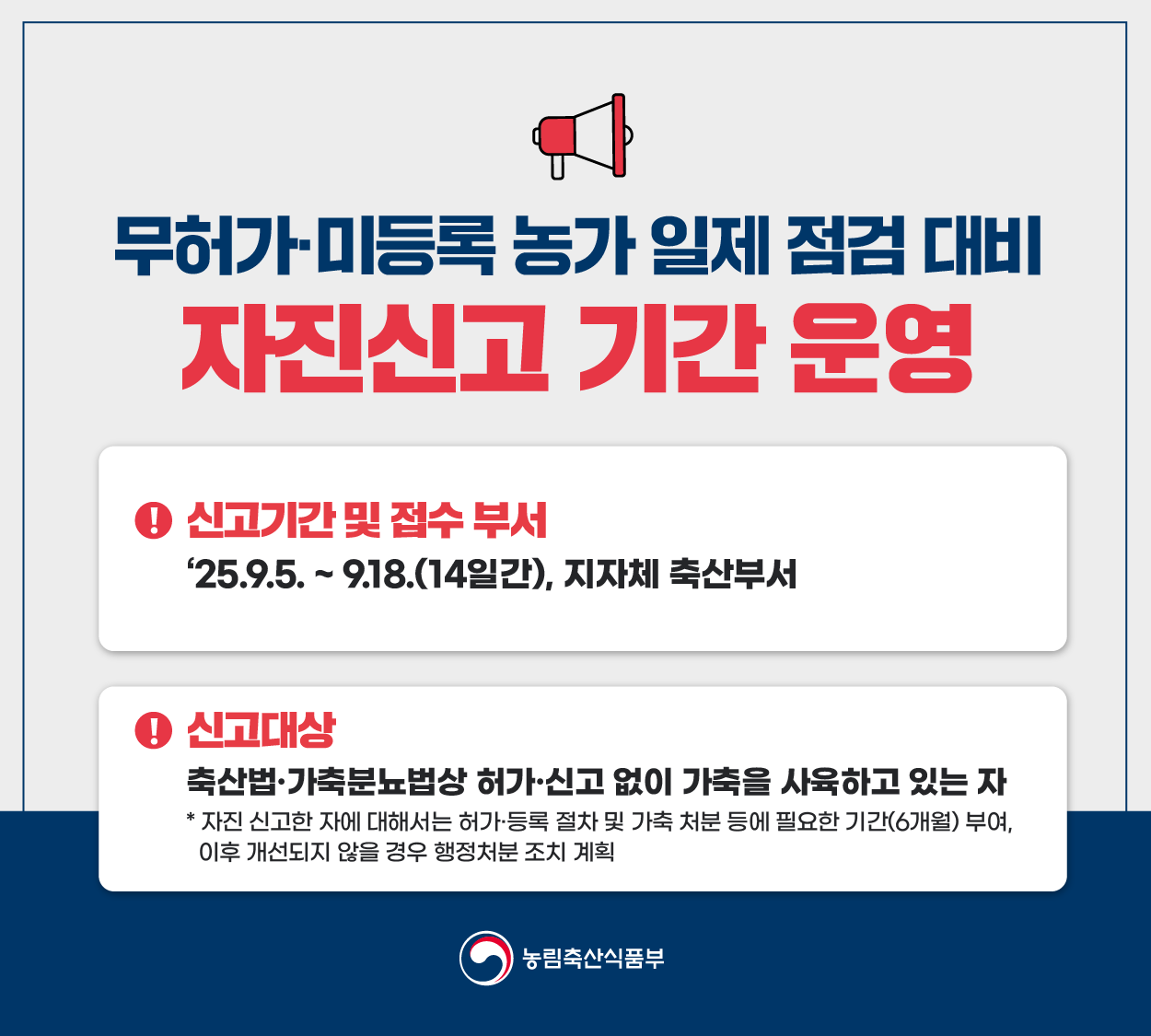 가. 신고기간 : 2025. 9. 5. ~ 9. 18.
나. 신고대상 : 축산법·가축분뇨법 상 허가·신고 없이 가축을 사육하고 있는 자
 - 자진 신고한 자에 대해서는 허가·등록 절차 및 가축 처분 등에 필요한 기간(6개월) 부여
 - 이후 개선되지 않을 경우 관련 법에 따라 행정처분·과태료·고발 등 조치
다. 신고방법 : 읍면동 행정복지센터 또는 동물자원과 전화·방문 접수