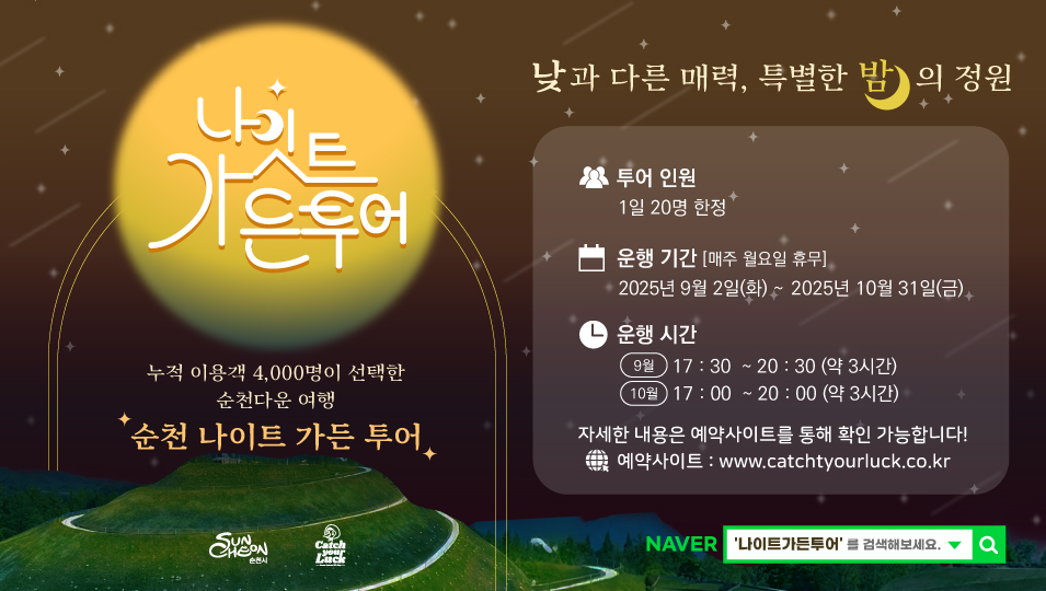 나잇트가든투어
낮과 다른 매력 특별한 밤의 정원
누적 이용객 4000명이 선택한 순천다운 여행 순천 나이트 가든 투어
투어 인원 1일 20명 한정
운행 기간 매주 월요일 휴무 2025년 9월 2일 화요일부터 2025년 10월 31일 금요일까지
운행시간 9월 17시 30분부터 20시 30분까지 약 3시간 10월 17시부터 20시까지 약 3시간
자세한 내용은 예약사이트를 통해 확인 가능합니다
예약사이트 www.catchtyourluck.co.kr