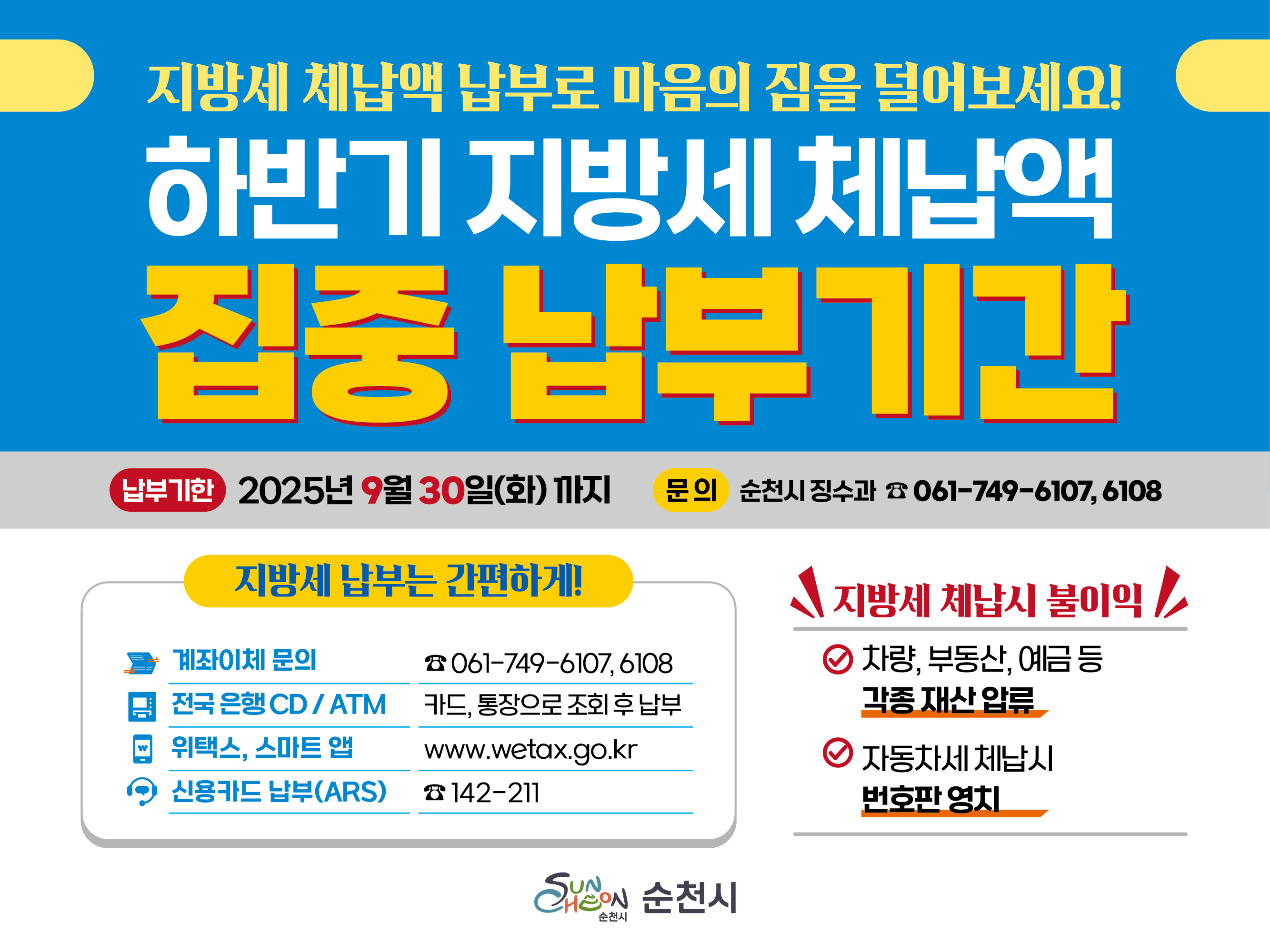 하반기 지방세 체납액 일제 정리기간
❍ 납부기한 : 2025. 9. 30.(화)까지 
❍ 납부방법 : 가상계좌 이체, 은행 방문 CD/ATM, ARS(142-211) 카드 납부  
❍ 문 의 처 : 순천시(징수과) ☎ 061-749-6107, 6108