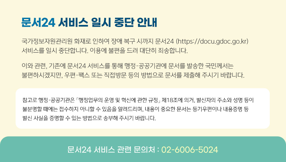 문서24 서비스 일시 중단 안내
국가정보자원관리원 화재로 인하여 장애 복구 시까지 문서24 (https://docu.gdoc.go.kr) 서비스를 일시 중단합니다. 이용에 불편을 드려 대단히 죄송합니다.
이와 관련, 기존에 문서24 서비스를 통해 행정·공공기관에 문서를 발송한 국민께서는 불편하시겠지만, 우편·팩스 또는 직접방문 등의 방법으로 문서를 제출해 주시기 바랍니다.
참고로 행정·공공기관은 「행정업무의 운영 및 혁신에 관한 규정」 제18조에 의거,발신자의 주소와 성명 등이 불분명할 때에는 접수하지 아니할 수 있음을 알려드리며,내용이 중요한 문서는 등기우편이나 내용증명 등 발신 사실을 증명할 수 있는방법으로 송부해 주시기 바랍니다.
문서24 서비스 관련 문의처 : 02-6006-5024