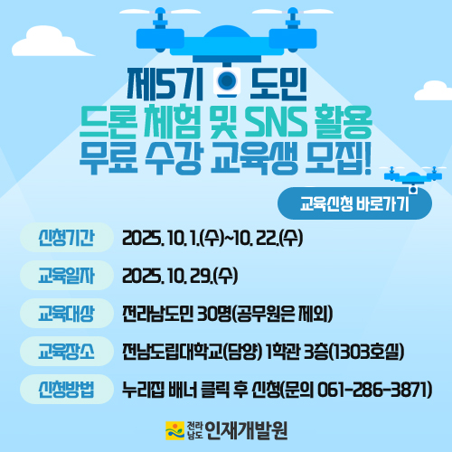 「제5기 도민 드론 체험 및 SNS 활용」 교육과정 안내

 

 1. 과정명 : 제5기 도민 드론 체험 및 SNS 활용

 2. 일자 : 2025. 10. 29.(수)

 3. 장소 : 전남도립대학교(담양) 1학관 3층(1303호실)

 4. 대상 : 전남도민 30명(공무원 제외)

 5. 내용 : 드론 이론 및 학습, SNS 활용 교육

 6. 신청 : 2025. 10. 1.(수) ~ 10. 22.(수) 

 7. 확정 : 개별 전화 또는 문자 통보