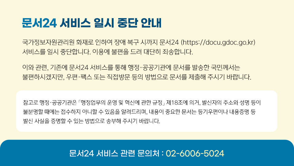문서24 서비스 일시 중단 안내
국가정보자원관리원 화재로 인하여 장애 복구 시까지 문서24 (https://docu.gdoc.go.kr) 서비스를 일시 중단합니다. 이용에 불편을 드려 대단히 죄송합니다.
이와 관련, 기존에 문서24 서비스를 통해 행정·공공기관에 문서를 발송한 국민께서는 불편하시겠지만, 우편·팩스 또는 직접방문 등의 방법으로 문서를 제출해 주시기 바랍니다.
참고로 행정·공공기관은 「행정업무의 운영 및 혁신에 관한 규정」 제18조에 의거,발신자의 주소와 성명 등이 불분명할 때에는 접수하지 아니할 수 있음을 알려드리며,내용이 중요한 문서는 등기우편이나 내용증명 등 발신 사실을 증명할 수 있는방법으로 송부해 주시기 바랍니다.
문서24 서비스 관련 문의처 : 02-6006-5024