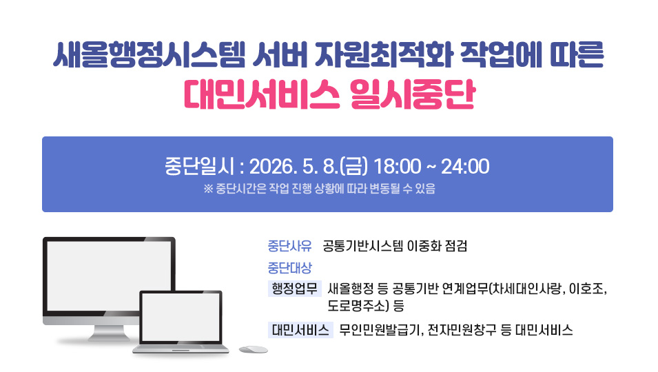 새올행정시스템 서버 자원최적화 작업에 따른 대민서비스 일시중단
1. 중단일시: '26. 5. 8.(금) 18:00 ~ 24:00  ※ 중단시간은 작업 진행 상황에 따라 변동될 수 있음
2. 중단사유: 공통기반시스템 이중화 점검
3. 중단대상
  - 행정업무: 새올행정 등 공통기반 연계업무(차세대인사랑, 이호조, 도로명주소) 등
  - 대민서비스: 무인민원발급기, 전자민원창구 등 대민서비스