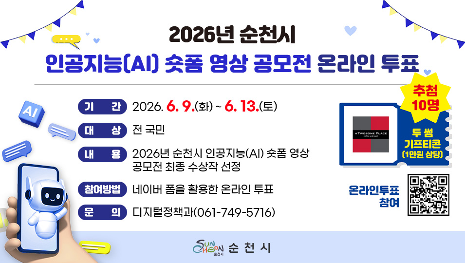 2026년 순천시 인공지능(AI) 숏폼 영상 공모전 온라인 투표
기간 2026.6.9.(화) ~ 6. 13.(토)
대상 전국민
내용 2026년 순천시 인공지능(AI) 숏폼 영상 공모전 최종 수상작 선정
참여방법 네이버 폼을 활용한 온라인 투표
문의 디지털정책과(061-749-5716)