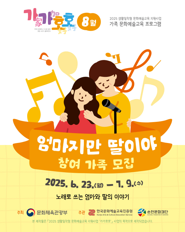 가가호호 가족과 함께하니 더없이 좋아 웃음소리가 울려펴진다 8월 2025 생활밀착형 문화예술교육 지원사업 가족 문화예술교육 프로그램 엄마지만 딸이야 참여가족 모집 2025년 6월 23일 월 7월 9일 수 노래로 쓰는 엄마와 딸의 이야기 주최 문화체육관광부 주관 한국문화예술교육진흥원 순천문화재단 본 제작물은 2025 생활밀착형 문화예술교육 지원사업 가가호호 사업의 목적으로 제작되었습니다