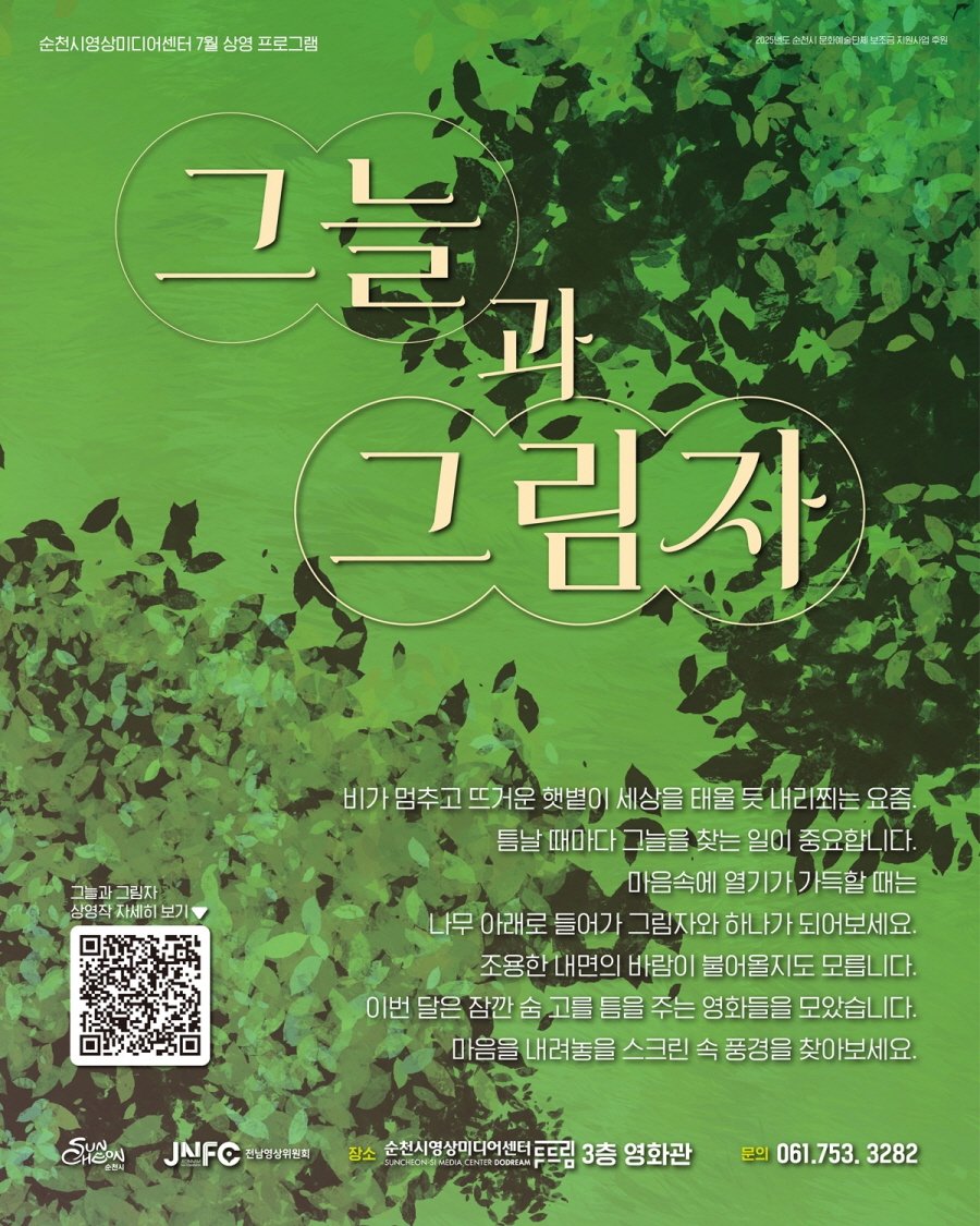 순천시영상미디어센터 7월 상영 프로그램 2025년도 순천시 문화예술단체 보조금 지원사업 후원 그늘과 그림자 비가 멈추고 뜨거운 햇볕이 세상을 태울 듯 내리쬐는 요즘 틈날때마다 그늘을 찾는 일이 중요합니다 마음속에 열기가 가득할 때는 나무아래로 들어가 그림자와 하나가 되어보세요 조용한 내면의 바람이 불어올지도 모릅니다 이번달은 잠깐 숨 고를 틈을 주는 영화들을 모았습니다 마음을 내려놓을 스크린 속 풍경을 찾아보세요 그늘과 그림자 상영작 자세히 보가 순천시 전남영상위원회 장소 순천영상미디어센터 두드림 3층 영화관 문의 061 753 3282