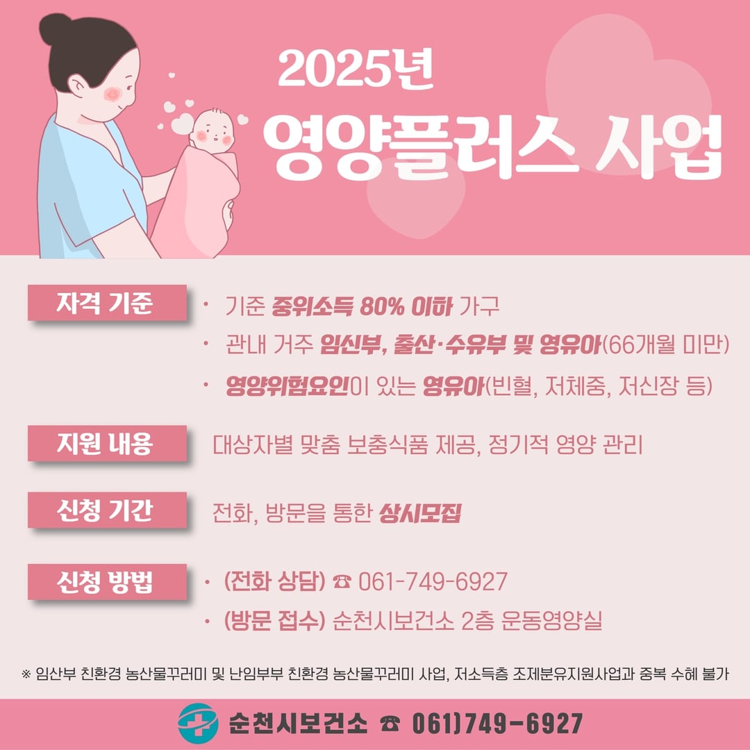 2025년 영양플러스 사업 대상자를 모집합니다.
자격 기준은 관내 거주 기준 중위소득 80% 이하 가구 중 임신부, 출산수유부, 66개월 미만 영유아입니다.
지원 내용은 대상자별 맞춤 보충식품을 제공하고, 정기적인 상담 및 평가를 통해 영양 관리를 해 드리는 것입니다.
전화, 방문을 통해 상시로 모집 중이며, 전화 상담은 061-749-6927로 방문 접수는 순천시보건소 2층 운동영양실로 오시면 됩니다.
본 사업은 임산부 친환경 농산물꾸러미 및 난임부부 친환경 농산물꾸러미 사업, 저소득층 조제분유지원사업과는 중복 수혜가 불가합니다.