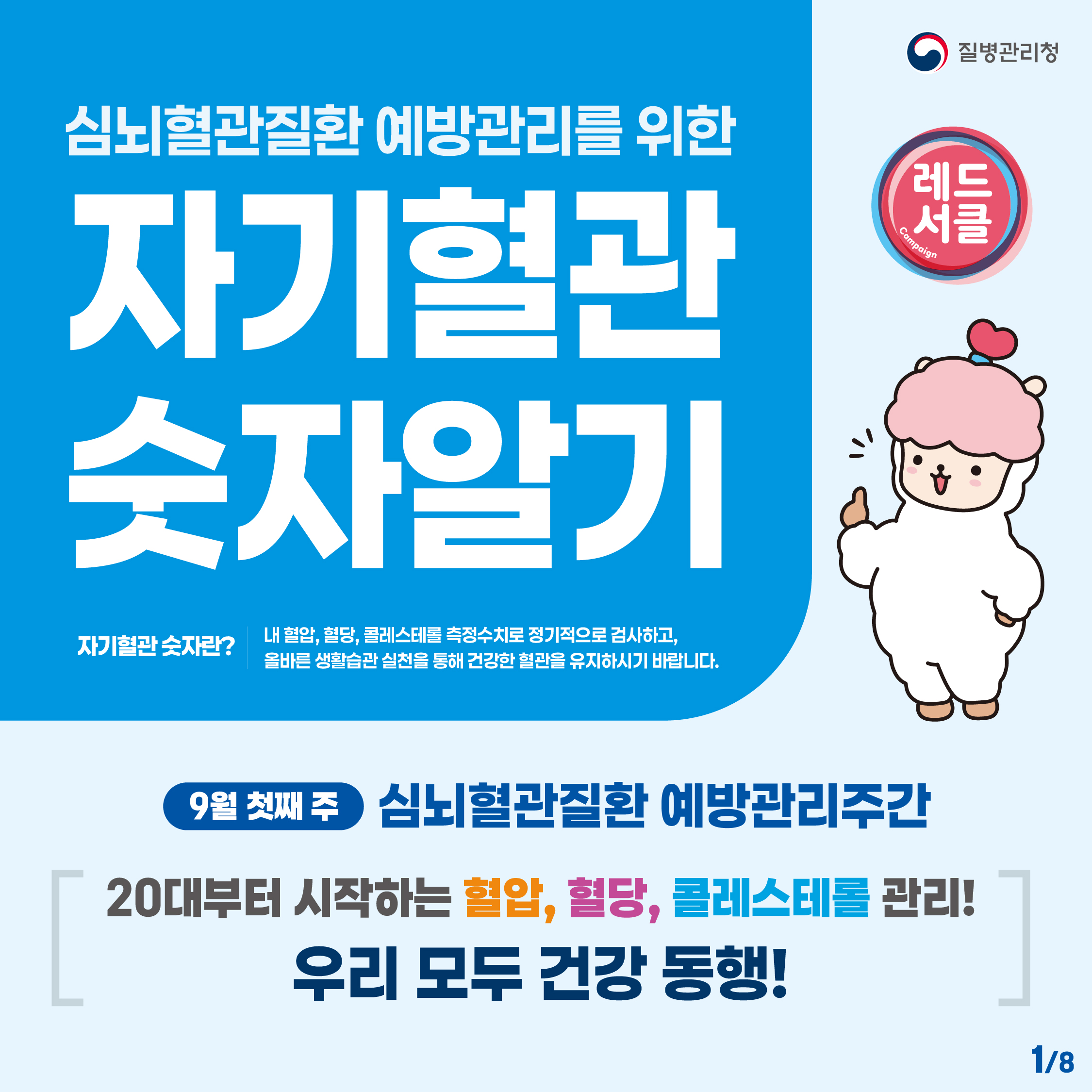 심뇌혈관질환 예방관리를 위한 자기혈관 숫자 알기 
자기혈관 숫자란 ? 내 혈압 혈당 콜레스테롤 측정수치로 정기적으로 검사하고 올바른 생활습관 실천을 통해 건강한 혈관을 유지하시기 바랍니다
9월 첫째주 심뇌혈관질환 예방관리주간
20대부터 시작하는 혈압, 혈당, 콜레스테롤 관리 우리 모두 건강 동행