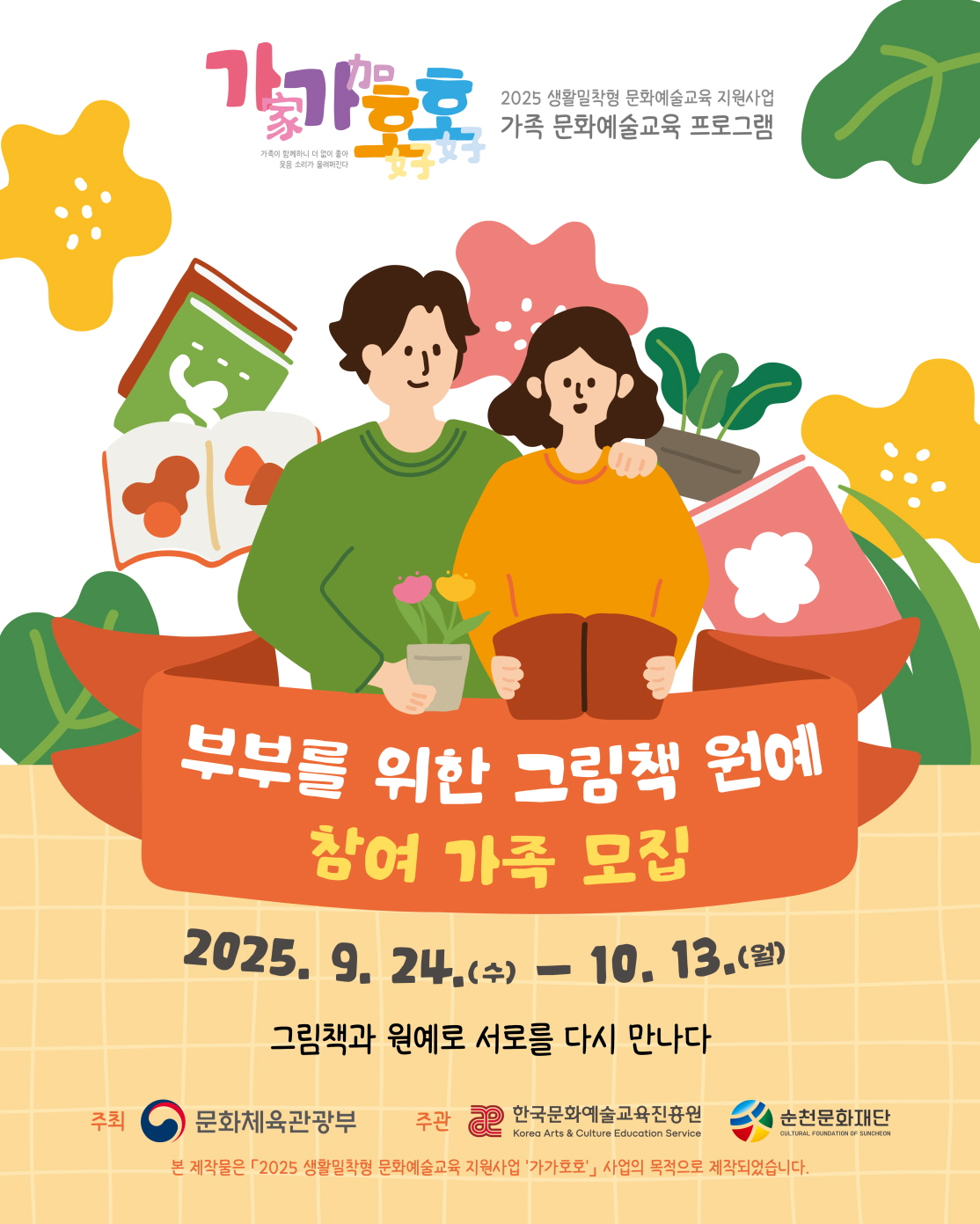 가가호호 2025 생활밀착형 문화예술교육 지원 사업 가족 문화예술교육 프로그램
부부를 위한 그림책 원예 참여가족 모집
2025년 09월 24일 수요일 부터 10월 13일 월요일까지
그림책과 원예로 서로를 다시 만나다
주최 문체부 주관 한국문화예술교육진흥원 순천문화재단
본 제작물은 2025 생활밀착형 문화예술교육 지원 사업 가가호호 사업의 목적으로 제작되었습니다