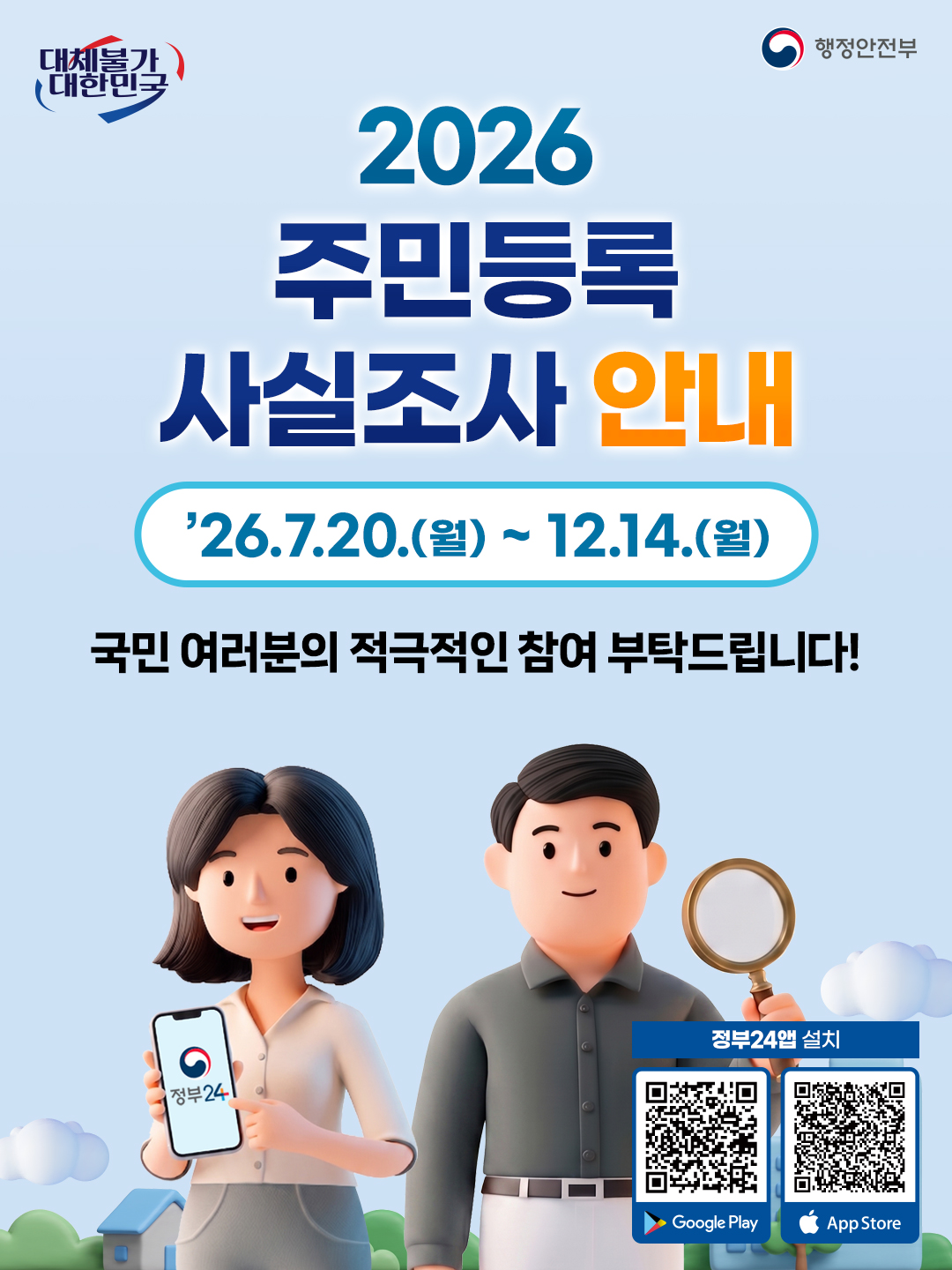 2026년, 국민 여러분의 소중한 정보 관리를 위한 주민등록 사실조사가 시작됩니다. 본 포스터는 7월 20일부터 12월 14일까지 진행되는 이번 조사에 국민 여러분의 적극적인 참여를 독려하기 위해 제작되었습니다. 활기찬 3D 캐릭터들이 등장하여, 스마트폰으로 정부24 앱을 보여주거나 돋보기를 들고 있는 모습은 조사 참여의 중요성과 편리함을 시각적으로 전달합니다. 대체불가 대한민국이라는 슬로건과 함께 행정안전부가 주관하는 이 조사는 투명하고 정확한 행정 서비스의 기반이 됩니다. QR 코드를 통해 정부24 앱을 쉽게 설치하고 관련 정보를 얻으실 수 있습니다.