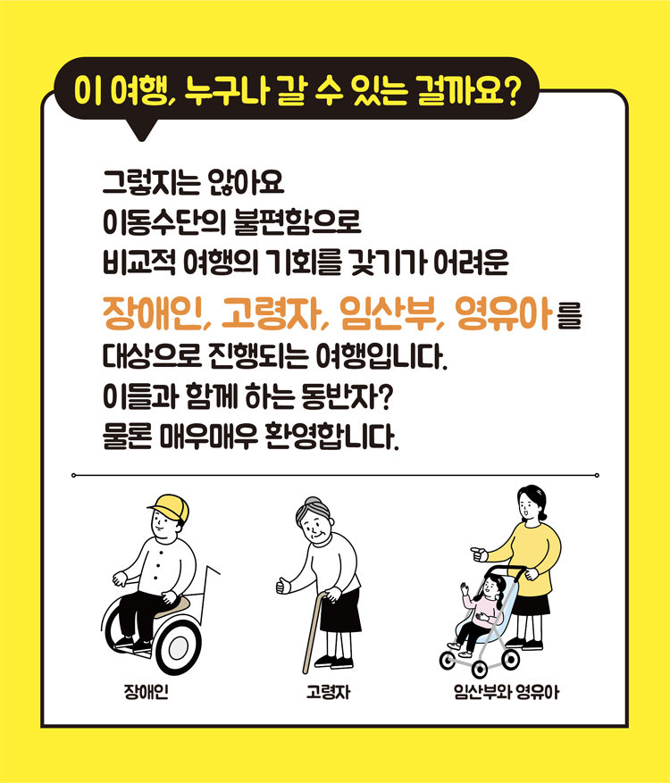 이 여행, 누구나 갈 수 있는 걸까요
그렇지는 않아요 이동수단의 불편함으로 비교적 여행의 기회를 갖기가 어려운
장애인, 고령자, 임산부, 영유아를 대상으로 진행되는 여행입니다.
이들과 함께 하는 동반자
물론 매우매우 환영합니다.