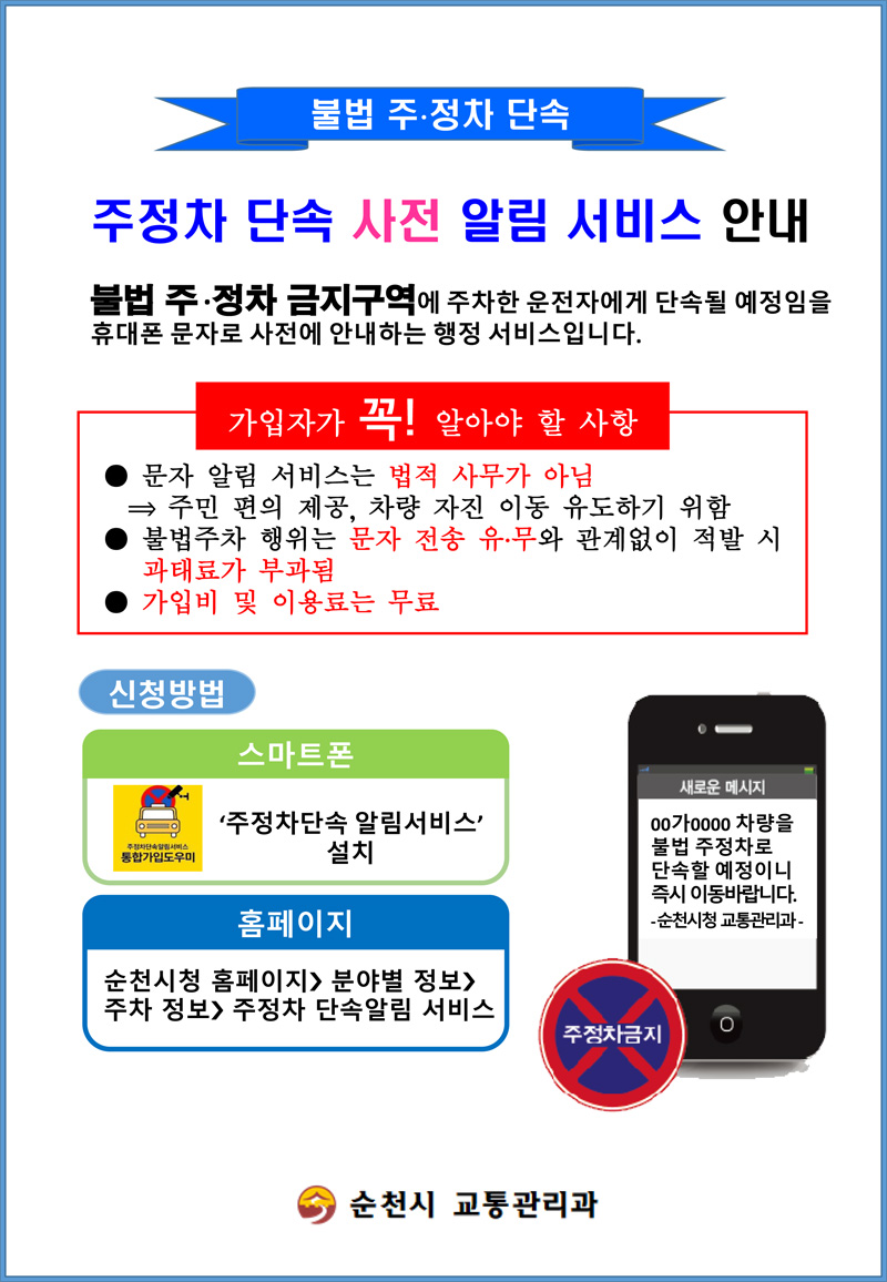 불법 주.정차 단속
주정차 단속 사전 알림 서비스 안내
불법 주.정차 금지구역에 주차한 운전자에게 단속될 예정임을 휴대폰 문자로 사전에 안내하는 행정 서비스입니다.
가입자가 꼭 알아야 할 사항
문자 알림 서비스는 법적 사무가 아님-주민 편의 제공, 차량 자진 이동 유도하기 위함
불법주차 행위는 문자 전송 유.무와 관계없이 적발 시 과태료가 부과됨
가입비 및 이용료는 무료
신청방법
스마트폰 주정차단속 알림 서비스 설치
홈페이지 순천시청 홈페이지-분야별 정보-주차정보-주정차 단속알림 서비스
새로운 메시지
00가0000 차량을 불법 주정차로 단속할 예정이니 즉시 이동바랍니다 -순천시청 교통관리과-