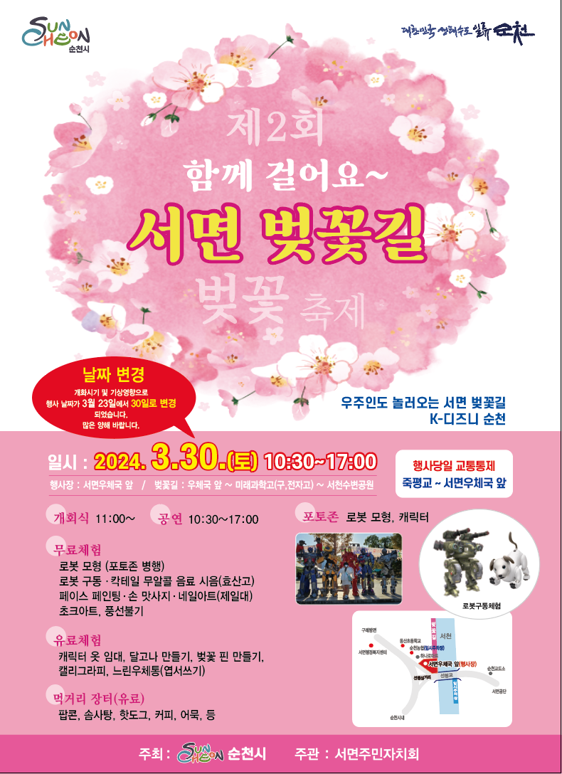 제2회 함께 걸어요
서면 벚꽃길
벚꽃축제
우주인도 놀러오는 서면 벚꽃길
K-디즈니 순천
날짜변경
개화시기 및 기상영향으로 행사 날짜가 3월23일에서 30일로 변경 되었습니다. 많은 양해 바랍니다.
일시 2024.3.30.(토) 10시30분-17시
행사장 서면우체국 앞
벚꽃길 우체국 앞-미래과학고(구,전자고)-서천수변공원
행사당일 교통통제
죽평교-서면우체국 앞
개회식 11시- 공연 10시30분-17시 포토존 로봇 모형, 캐릭터
무료체험
로봇모형(포토존 병행)
로봇구동.칵테일 무알콜 음료 시음(효산고)
페이스 페인팅.손 맛사지.네일아트(제일대)
초크아트, 풍선불기
유료체험
캐릭터 옷 임대, 달고나 만들기, 벚꽃 핀 만들기, 캘리그라피
먹거리 장터(유료)
팝콘, 솜사탕, 샌드위치, 핫도그, 커피, 어묵, 닭구이 등
임시주차장 순천농협 주차장, 동산초등학교, 서면행정복지센터, 미래과학고(구, 전자고)
주최 순천시, 주관 서면주민자치회