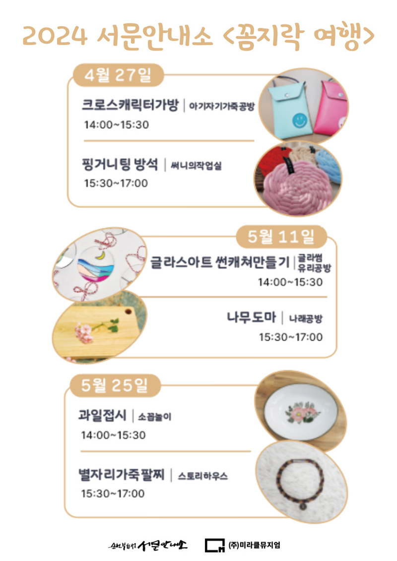 2024 서문안내소 꼼지락 여행
4월27일
크로스캐릭터가방 아기자기가죽공방 14시 부터 15시30분
핑거니팅 방석 써니의작업실 15시30분 부터 17시
5월11일
클라스아트 썬캐쳐만들기 클라썸유리공방 14시 부터 15시30분
나무도마 나래공방 15시30분 부터 17시
5월25일
과일접시 소꼽놀이 14시 부터 15시30분
별자리가죽팔찌 스토리하우스 15시30분 부터 17시
