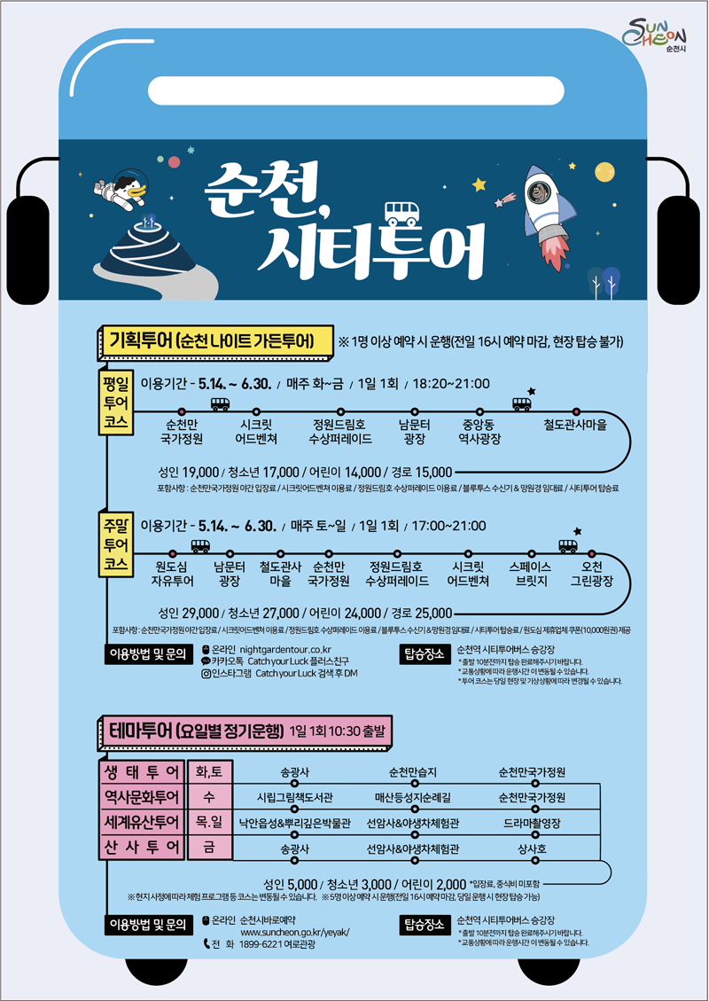 순천, 시티투어
기획투어(순천 나이트 가든투어) 1명이상 예약 시 운행(전일 16시 예약 마감, 현장 탑승 불가)
평일투어코스 이용기간 5.14-6.30. 매주 화-금 1일1회 18시20분부터 21시
순천만국가정원-시크릿어드벤쳐-정원드림호 수상퍼레이드-남문터광장-중앙동 역사광장-철도관사마을
성인19,000원 청소년17,000원 어린이 14,000원 경로15,000원 포함사항 순천만국가정원 야간 입장료 시크릿어드벤쳐 이용료 정원드림호 수상퍼레이드 이용료 블루투스 수신기 앤 망원경 임대료 시티투어 탑승료
주말투어코스 이용기간 5.14-6.30. 매주 토-일 1일1회 17시부터 21시
원도심자유투어-남문터광장-철도관사마을-순천만국가정원-정원드림호수상퍼레이드-시크릿어드벤쳐-스페이스브릿지-오천그린광장
성인29,000원 청소년27,000원 어린이24,000원 경로25,000원 포함사항 순천만국가정원 야간입장료 시크릿어드벤쳐 이용료 정원드림호 수상퍼레이드 이용료 블루투스 수신기 앤 망원경 임대료 시티투어탑승료 원도심 제휴업체 쿠폰(10,000원) 제공
이용방법 및 문의
온라인 nightgardentour.co.kr
카카오톡 Catch your Luck플러스친구
인스타그램 Catch your Luck 검색후 DM
탑승장소 순천역 시티투어버스 승강장
출발10분전까지 탑승 완료해주시기 바랍니다.
교통상황에 따라 운행시간이 변동될 수 있습니다.
투어 코스는 당일 현장 및 기상상황에 따라 변경될 수 있습니다.
테마투어(요일별 정기운행) 1일1회 10시30분 출발
생태투어 화,토 송광자-순천만습지-순천만국가정원
역사문화투어 수 시립그림책도서관-매산등성지순례길-순천만국가정원
세계유산투어 목,일 낙안읍성앤뿌리깊은박물관-선암사앤야생차체험관-드라마촬영장
산사투어 금 송광사-선암사앤야생차체험관-상사호
성인5,000원 청소년3,000원 어린이2,000원 입장료 중식비 미포함
현지사정에 따라 체험 프로그램 등 코스는 변동될 수 있습니다.
5명 이상 예약 시 운행(전일 16시 예약 마감, 당일 운행 시 현장 탑승 가능)
이용방법 및 문의 온라인 순천시바로예약, 전화 1899-6221 여로관광
탑승장소 순천역 시티투어버스 승강장
출발10분전까지 탑승 완료해주시기 바랍니다.
교통상황에 따라 운행시간이 변동될 수 있습니다.
