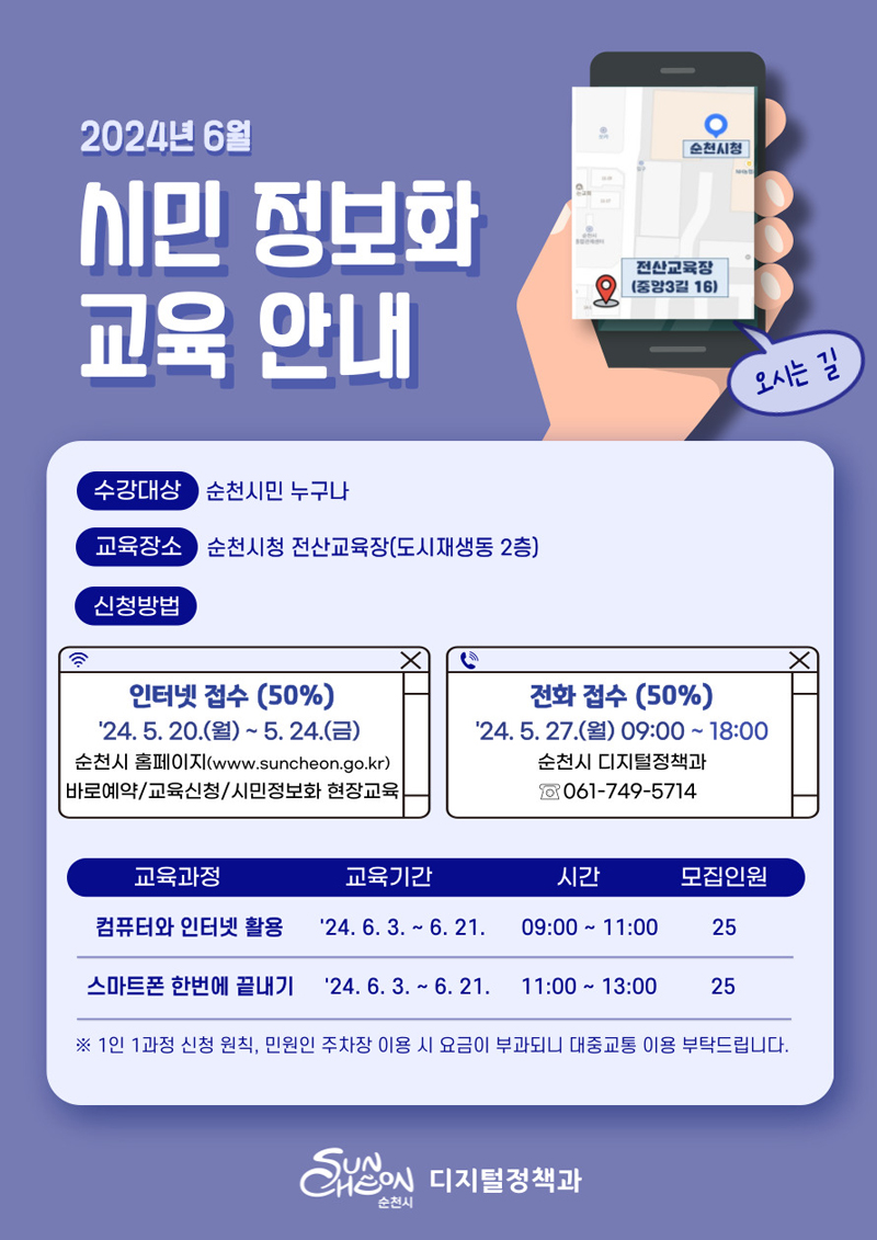 2024년 6월 시민 정보화교육 안내
수강대상 순천시민 누구나
교육장소 순천시청 전산교육장(도시재생동 2층)
신청방법
인터넷접수(50퍼센트) 24.5.20.(월)-5.24.(금) 순천시 홈페이지(www.suncheon.go.kr) 바로예약-교육신청-시민정보화 현장교육
전화접수(50퍼센트) 24.5.27.(월) 09시 부터 18시 순천시 디지털정책과 061-749-5714
(해당이미지는 표로 구성되었습니다. 교육과정, 교육기간, 시간, 모집인원을 나타냅니다)
컴퓨터와 인터넷활용, 24.6.3-6.21, 09시부터11시, 25명
스마트폰 한번에 끝내기, 24.6.3-6.21, 11시부터13시, 25명
1인 1과정 신청 원칙, 민원인 주차장 이용 시 요금이 부과되니 대중교통 이용 부탁드립니다.
순천시 디지털정책과