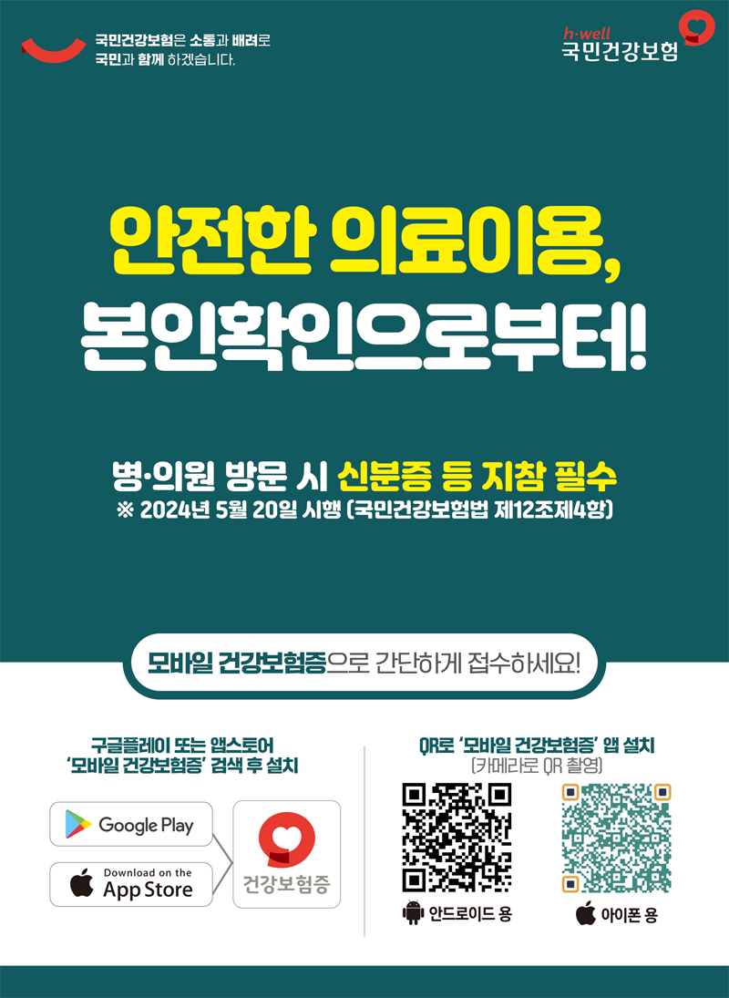 국민건강보험은 소통과 배려로 국민과 함께 하겠습니다.
안전한 의료이용, 본인확인으로부터
병.의원 방문 시 신분증 등 지참 필수
2024년 5월 20일 시행(국민건강보험법 제12조제4항)
모바일 건강보험증으로 간단하게 접수하세요
구글플레이 또는 앱스토어 모바일 건강보험증 검색 후 설치
QR로 모바일 건강보험증 앱 설치(카메라로 QR 촬영)