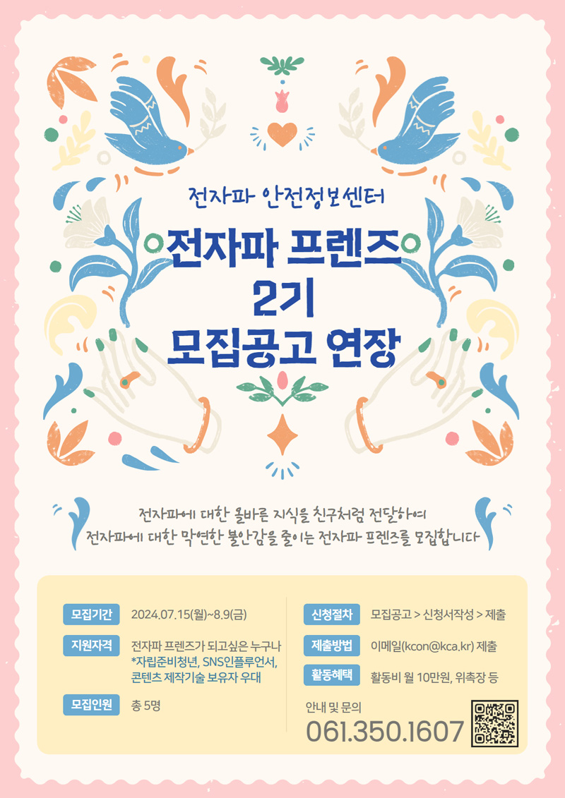 전자파 안전정보센터
전자파 프렌즈 2기 모집공고 연장
전자파에 대한 올바른 지식을 친구처럼 전달하여 전자파에 대한 막연한 불안감을 줄이는 전자파 프렌즈를 모집합니다.
모집기간 2024.7.15.(월)-8.9.(금)
지원자격 전자파 프렌즈가 되고싶은 누구나
자립준비청년, SNS인플루언서, 콘텐츠 제작기술 보유자 우대
모집인원 총 5명
신청절차 모집공고-신청서작성-제출
제출방법 이메일(kcon골뱅이kca.kr)제출
활동혜택 활동비 월10만원, 위촉장 등
안내 및 문의 061-350-1607