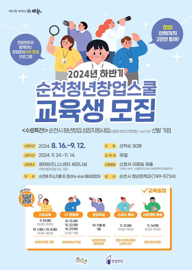 창업 언제까지 고민만 할래
전담멘토와 함께하는 창업준비 8주 완성 프로그램
2024년 하반기 순천청년창업스쿨 교육생 모집
(수료특전) 순천시 청년창업 성장지원사업(사업비 최대2천만원 24년기준) 선발 가점
신청기간 2024.8.16.-9.12.
교육기간 2024.9.24.-11.14.
교육장소 생태비즈니스센터 세미나실(역전광장3길 54, 1층)
대상 순천에 주소지를 둔 청년(18-45세) 예비창업자
인원 선착순 30명
교육비 무료
신청방법 신청서 이메일 제출 신청서 서식 시 홈페이지 또는 청년정책114 홈페이지
문의 순천시 청년정책과(749-5734)
기초교육 9.24.(화) 15시-19시 10.1.(화)10.8.(화) 14시-18시 사업아이템 발굴
1대1멘토링 10.15.(화) 10.22.(화) 10.29.(화) 2시간 3회 사업계획서 작성
현장학습 10-11월 중 1일 사업아이템 벤치마킹
스피치특강 11.12.(화) 14시-18시 창업 스피치(설득) 노하우 전수
사업계획 발표 11.14.(목) 15시-19시 창업 준비 완료