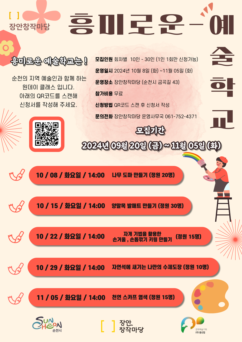 장안창작마당 흥미로운-예술학교
흥미로운 예술학교는
순천의 지역 예술인과 함께하는 원데이 클래스 입니다
아래의 QR코드를 스캔해 신청서를 작성해 주세요
모집인원 회차별 10인-30인(1인 1회만 신청가능)
운영일시 2024년 10월 8일(화)-11월 05일(화)
운영장소 장안창작마당(순천시 금곡길 43)
참가비용 무료
신청방벙 QR코드 스캔 후 신청서 작성
문의전화 장안창작마당 운영사무국 061-752-4371
모집기간 2024년 09월20일(금)-11월05일(화)
10.08.화요일. 14시 나무 도마 만들기(정원20명)
10.15.화요일. 14시 양말목 발매트 만들기(정원30명)
10.22.화요일. 14시 자개 기법을 활용한 손거울, 손톱깎기 키링 만들기(정원15명)
10.29.화요일. 14시 자연석에 새기는 나만의 수제도장(정원10명)
11.05.화요일. 14시 천연 스카프 염색(정원15명)
순천시 장안창작마당