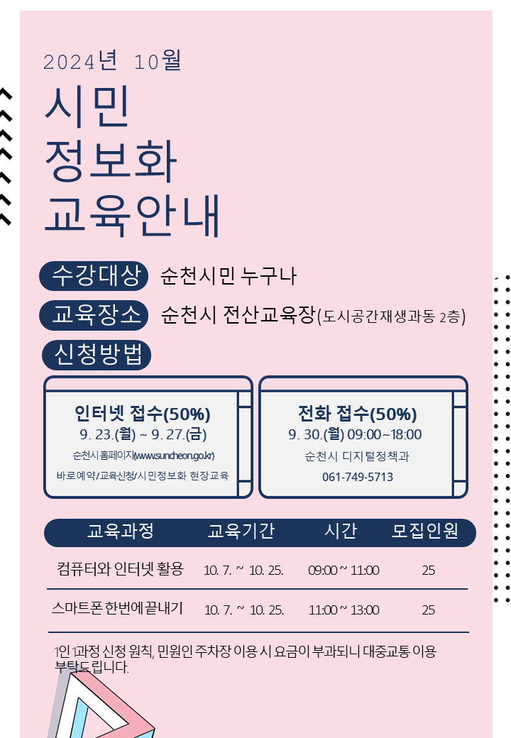 2024년 10월 시민정보화교육안내
수강대상 순천시민 누구나
교육장소 순천시 전산교육장(도시공간재생과동 2층)
신청방법
인터넷접수(50퍼센트) 9.23.월-9.27.금 순천시 홈페이지(www.suncheon.go.kr) 바로예약-교육신청-시민정보화 현장교육
전화접수(50퍼센트) 9.30.월 09시-18시 순천시 디지털정책과 061-749-5713
(해당이미지는 표로 구성되어 있습니다. 교육과정, 교육기간, 시간, 모집인원을 나타냅니다)
컴퓨터와 인터넷활용, 10.7-10.25, 09시-11시, 25
스마트폰한번에끝내기, 10.7-10.25, 11시-13시, 25
1인1과정 신청원칙, 민원인 주차장 이용 시 요금이 부과되니 대중교통 이용부탁드립니다.