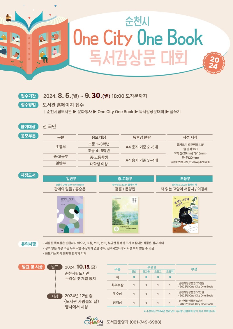 순천시 One City One Book 독서감상문 대회 2024
접수기간 2024.8.5.월-9.30.월 18시 도착분까지
접수방법 도서관 홈페이지 접수
순천시립도서관-문화행사-One City One Book-독서감상문대회-글쓰기
참여대상 전국민
응모부문
(해당 이미지는 표로 구성되어 있습니다. 구분, 응모대상, 독후감분량을 나타냄니다)
초등부, 초등1-3학년 초등4-6학년, A4용지 기준 2-3매
중고등부, 중고등학생, A4용지 기준 3-4매
일반부, 대학생 이상, A4용지 기준 3-4매
작성서식-글자크기 휴면명조 14p 줄간격 160 여백 상(20mm) 하(15mm) 좌우(20mm) PDF변환 금지, 한글 hwp파일 제출
지정도서
일반부
순천시 One City One Book
관계의 말들, 홍승은
중고등부
전라남도 2024 올해의 책
훌훌, 문경민
초등부
전라남도 2024 올해의 책
책 읽는 고양이 서꽁치, 이경혜
유의사항
제출된 독후감은 반환하지 않으며 표절 위조 변조 부당한 중복 응모가 의심되는 작품은 심사 제외
성의 없는 작성 또는 우수 작품 수상자가 없을 경우, 접수되었더라도 시상 하지 않을 수 있음
응모 대상자의 정확한 연락처 기재
발표 및 시상
발표 2024.10.18.금 순천시립도서관 누리집 및 개별 통지
시상 2024년 12월 중 도서관 사람들의 날 행사에서 시상
(해당 이미지는 표로 구성되어 있습니다. 구분, 부문별(일반, 중고등, 초등고, 초등저), 부상을 나타냄니다)
계, 3, 3, 3, 3
최우수상, 1, 1, 1, 1, 순천사랑상품권 20만원 2025년 One City One Book
우수상, 1, 1, 1, 1, 순천사랑상품권 10만원 2025년 One City One Book
장려상, 1, 1, 1, 1, 순천사랑상품권 5만원 2025년 One City One Book
수상작은 2024년 전라남도 독서왕 선발대회 참가 자격 부여됩니다
순천시 도서관운영과 061-749-6988