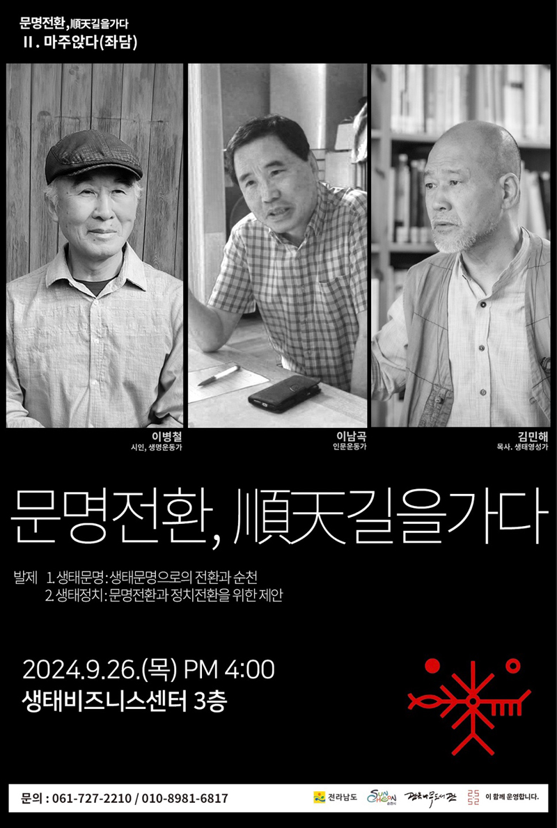 문명전환, 順天길을가다
2.마주앉다(좌담)
이병철 시인,생명운동가
이남곡 인문운동가
김민해 목사, 생태명상가
문명전환, 順天길을가다
발제 1. 생태문명 생태문명으로의 전환과 순천
2. 생태정치 문명전환과 정치전환을 위한 제안
2024.9.26.목 PM4시 생태비즈니스센터 3층
문의 061-727-2210, 010-8981-6817