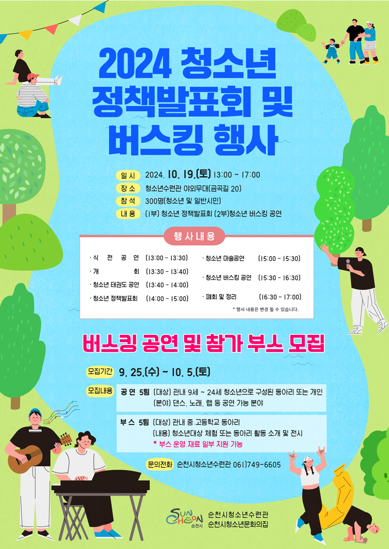 2024 청소년 정책발표회 및 버스킹 행사
일시 2024.10.19.토 13시-17시
장소 청소년수련관 야외무대(금곡길 20)
참석 300명(청소년 및 일반시민)
내용 (1부)청소년 정책발표회 (2부)청소년 버스킹 공연
행사내용
식전공연 13시-13시30분
개회 13시30분-13시40분
청소년 태권도 공연 13시40분-14시
청소년 정책발표회 14시-15시
청소년 마술공연 15시-15시30분
청소년 버스킹 공연 15시30분-16시30분
폐회 및 정리 16시30분-17시
행사내용은 변경 될 수 있습니다.
버스킹 공연 및 참가 부스 모집
모집기간 9.25.수-10.5.토
모집내용 공연5팀 (대상) 관내9세-24세 청소년으로 구성된 동아리 또는 개인 (분야) 댄스, 노래, 랩 등 공연 가능분야
부스5팀 (대상) 관내 중 고등학교 동아리 (내용) 청소년대상 체험 또는 동아리 활동 소개 및 전시
부스 운영 재료 일부 지원 가능
문의전화 순천시청소년수련관 061)749-6605
순천시청소년수련관 순천시청소년문화의집