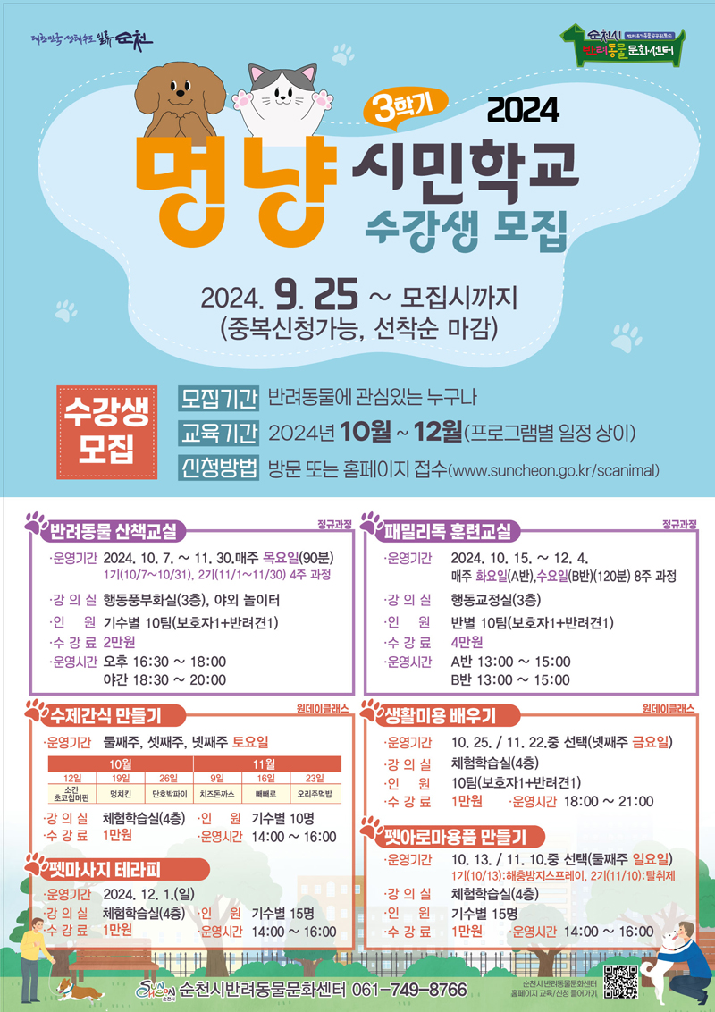 2024 멍냥 시민학교 3학기 수강생 모집
2024.9.25.- 모집시까지(중복신청가능, 선착순 마감)
수강생모집
모집기간 반려동물에 관심있는 누구나
교육기간 2024년 10월-12월(프로그램별 일정 상이)
신청방법 방문 또는 홈페이지 접수
반려동물 산책교실 정규과정
운영기간 2024.10.7.-11.30. 매주 목요일(90분) 
1기(10.7-10.31), 2기(11.1-11.30) 4주과정
강의실 행동풍부화실(3층), 야외놀이터
인원 기수별 10팀(보호자1 더하기 반려견1)
수강료 2만원
운영시간 오후 16시30분-18시 야간 18시30분-20시
패밀리독 훈련교실 정규과정
운영기간 2024.10.26.-12.4. 매주 화요일(A반), 수요일(B반) (120분) 8주과정
강의실 행동교정실(3층)
인원 반별 10팀(보호자1 더하기 반려견1)
수강료 4만원
운영시간 A반 13시-15시 B반 13시-15시
수제간식 만들기 원데이클래스
운영기간 둘째주, 셋째주, 넷째주 토요일
강의실 체험학습실(4층)
인원 기수별 10명
수강료 1만원
운영시간 14시-16시
펫마사지 테라피
운영기간 2024.12.1.일
강의실 체험학습실(4층)
인원 기수별 15명
수강료 1만원
운영시간 14시-16시
생활미용 배우기
운영기간 10.25. 11.22. 중 선택(넷째주 금요일)
강의실 체험학습실(4층)
인원 10팀(보호자1 더하기 반려견1)
수강료 1만원
운영시간 18시-21시
펫아로마용품 만들기
운영기간 10.13. 11.10. 중 선택(둘째주 일요일)
1기(10.13) 해충방지스프레이, 2기(11.10) 탈취제
강의실 체험학습실(4층)
인원 기수별15명
수강료 1만원
운영시간 14시-16시
순천시반려동물문화센터 061-749-8766