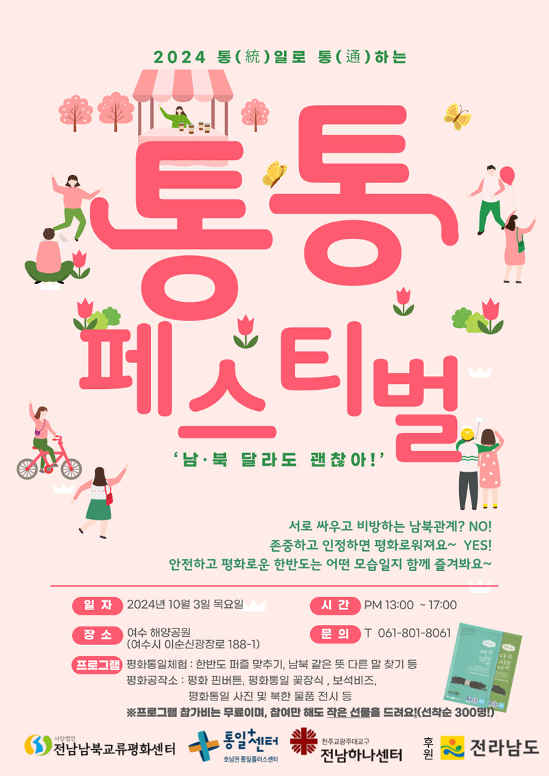 2024 통(統)일로 통(通)하는 통통페스티벌
남 북 달라도 괜찮아
서로 싸우고 비방하는 남북관계 NO
존중하고 인정하면 평화로워져요- YES
안전하고 평화로운 한반도는 어떤 모습일지 함께 즐겨봐요
일자 2024년 10월 3일 목요일
시간 PM 13시-17시
장소 여수 해양공원(여수시 이순신광장로 188-1)
문의 061-801-8061
프로그램
평화통일체험 한반도 퍼즐 맞추기, 남북같은 뜻 다른 말 찾기 등
평화공작소 평화 핀버튼, 평화통일 꽃장식, 보석비즈, 평화통일 사진 및 북한 물품 전시 등
프로그램 참가비는 무료이며, 참여만 해도 작은 선물을 드려요(선착순 300명)
사단법인 전남남북교류평화센터 통일센터 호남권 통일플러스센터 천주광주대교구 전남하나센터 후원 전라남도