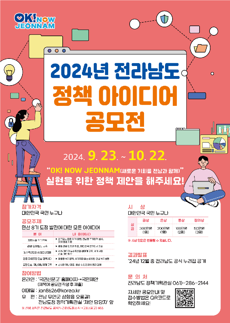 공모기간 2024.9.23.-10.22.(30일간)
참여대상 대한민국 국민 누구나
공모주제 민선 8기 도정 발전에 대한 모든 아이디어
1. 지방소멸 위기극복
2. 관광 문화벨트 구축
3. 농수축산업의 AI 첨단산업화
4. 한층 더 따끗한 전남 행복시대
5. 도민 안심, 재난예방체계 구축
참여방법
온라인 국민신문고 홈페이지-국민제안-공모제안-2024년 전라남도 정책 아이디어 공모전 클릭
우편 전남 무안군 삼향읍 오룡길 1 전남도청 정책기획관실 제안담당자 앞
시상
금상 300만원(1명) 은상 200만원(1명) 동상 100만원(2명) 장려상 50만원(3명)
시상 인원은 변동될 수 있습니다.
문의처 전라남도 정책기획관실 061-286-2144