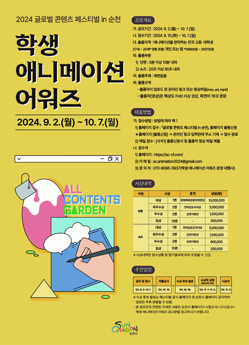 2024 글로벌 콘텐츠 페스티벌in 순천
학생 애니메이션 어워즈
2024.9.2.(월)-10.7.(월)
공모개요
가. 공모기간 2024.9.2.(월)-10.7(월)
나. 접수기간 2024.9.10.(화)-10.7.(월)
다. 출품자격 애니메이션을 창작하는 전국 고등대학생(17세-25세 연형포함) 개인 또는 팀 1999년생-2007년생
타 공모전에 출품해 수상한 이력이 있는 작품은 출품할 수 없음
라. 출품부문
1) 단편 3분이상 10분 내외
2) 쇼츠 20초 이상 90초 내외
마. 출품주제 제한없음
바. 출품규격
-출품작이 업로드 된 온라인 링크 또는 영상파일(mov, avi, mp4)
-출품작(영상)은 해상도 FHD 이상 권장, 화면비 16대9 권장
제출방법
가. 접수방법 방법에 따라 택1
1) 홈페이지 접수 글로벌 콘텐츠 페스티벌in 순천 홈페이지 출품신청
홈페이지(출품신청)-온라인 링크 입력란에 주소 기재-접수완료
2) 메일접수 (서식1) 출품신청서 및 출품작 영상 파일 제출
나. 접수처
1) 홈페이지
2) 이메일 sc.animation2024골뱅이gmail.com
3) 문의처 070-8095-3937(학생 애니메이션 어워즈 운영 대행사)
시상내역
단편
대상 1편 문화체육관광부장관상 일천만원
최우수상 2편 전라남도지사상 3백만원
우수상 2편 순천시장상 일백오십만원
입상 15편 삼십만원
쇼츠
대상 1편 전라남도도지사상 오백만원
최우수상 2편 순천시장상 일백오십만원
우수상 2편 순천시장상 팔십만원
입상 15편 이십만원
시상내역은 접수상황 및 평가결과에 따라 조정될 수 있으며 상장 훈격은 순천시장상 전라남도지사상 등 추후 지정될 수 있습니다.
추진일정
공모 및 접수 24.9.2-10.7
작품심사 24.10.10.한
수상 후보 발표 24.10.16.한
수상작 상영(페스티발 기간) 24.11.1-11.3.
시상식 24.11.3.
수상 후보 발표는 페스티벌 공식 홈페이지 공지하며 일정은 추후 변동될 수 있음
-본 공모전과 관련된 자세한 내용은 순천시 홈페이지-시정소식-고시공고-학생애니메이션 어워즈 공고문을 참고하시기 바랍니다