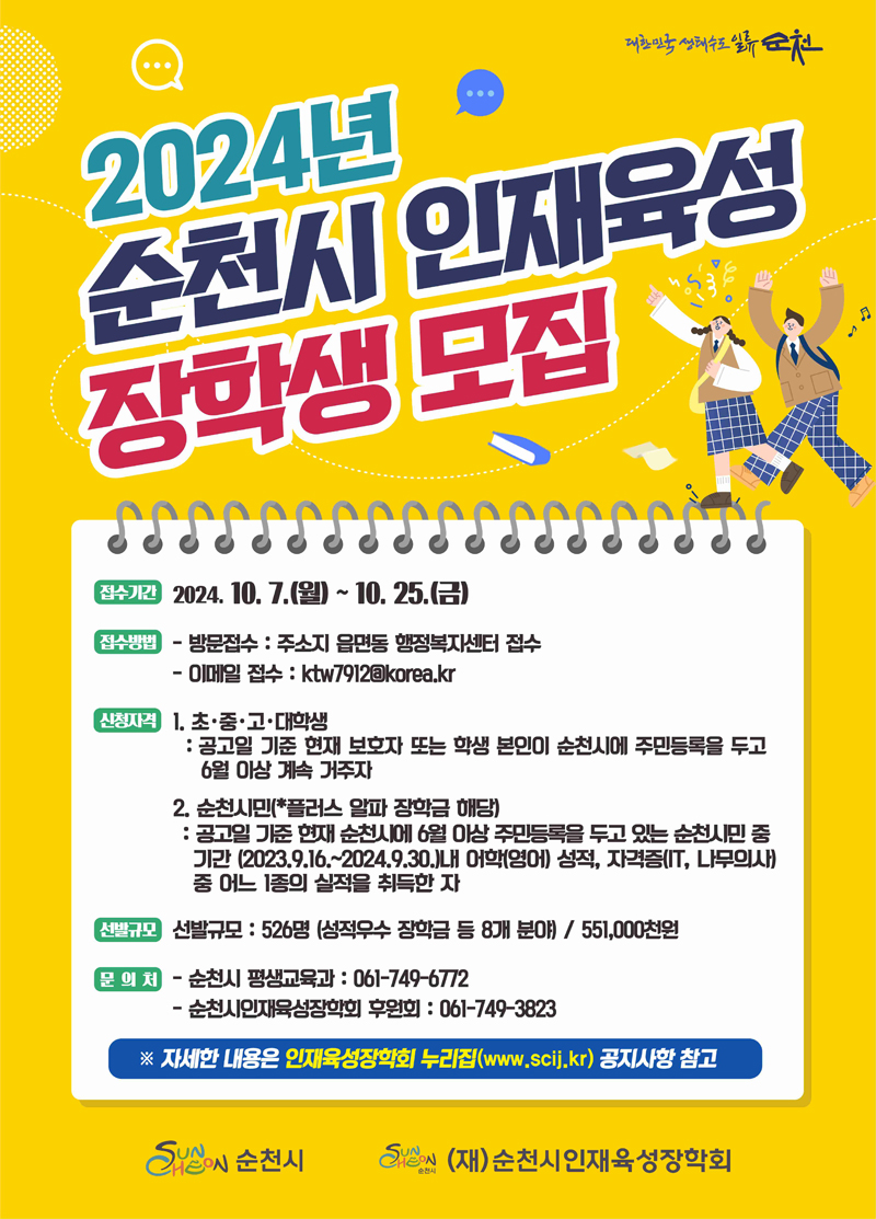 2024년 순천시 인재육성 장학생 모집
접수기간 2024.10.7.월-10.25.금
접수방법
방문접수 주소지 읍면동 행정복지센터 접수
이메일접수 ktw7912골뱅이korea.kr
신청자격
1. 초중고 대학생
공고일 기준 현재 보호자 또는 학생본인이 순천시에 주민등록을 두고 6월 이상 계속 거주자
2. 순천시민(플러스 알파 장학금 해당)
공고일 기준 현재 순천시에 6월 이상 주민등록을 두고 있는 순천시민 중 기간(2023.9.16-22024.9.30)내 어학(영어) 성적, 자격증(IT, 나무의사)중 어느 1종의 실적을 취득한 자
선발규모 선발규모 526명(성적우수 장학금 등 8개 분야) 551,000천원
문의처
순천시 평생교육과 061-749-6772
순천시인재육성장학회 후원회 061-749-3823
자세한 내용은 인재육성장학회 누리집(www.scij.kr) 공지사항 참고
순천시 (재)순천시인재육성장학회