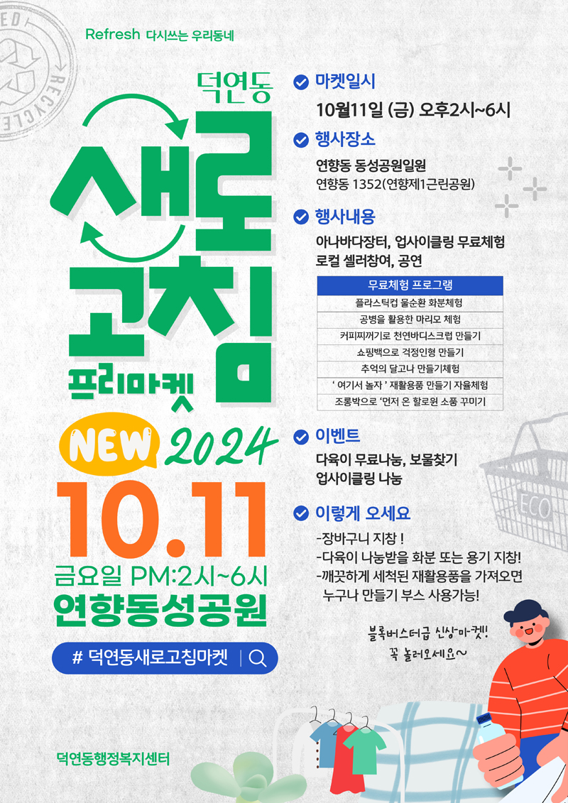 Refresh 다시쓰는 우리동네
덕연동 새로고침 프리마켓 NEW 2024. 10.11 금요일 PM 2시-6시 연향동성공원
샵덕연동새로고침마켓
마켓일시 10월11일 금 오후2시-6시
행사장소 연향동 동성공원일원 연향동1352(연향제1근린공원)
행사내용 아나바다장터, 업사이클링 무료체험 로컬 셀러참여, 공연
무료체험 프로그램
플라스틱컵 물순환 화분체험
공병을 활용한 마리모 체험
커피찌꺼기로 천연바디스크럽 만들기
쇼핑백으로 걱정인형 만들기
추억의 달고나 만들기체험
여기서 놀자 재활용품 만들기 자율체험
조롱박으로 먼저 온 할로윈 소품 꾸미기
이벤트 다육이 무료나눔, 보물찾기 업사이클링 나눔
이렇게 오세요
-장바구니 지참
-다육이 나눔받을 화분 또는 용기 지참
-깨끗하게 새척된 재활용품을 가져오면 누구나 만들기 부스 사용가능
블록버스터급 신상마켓 꼭 놀러오세요
덕연동행정복지센터