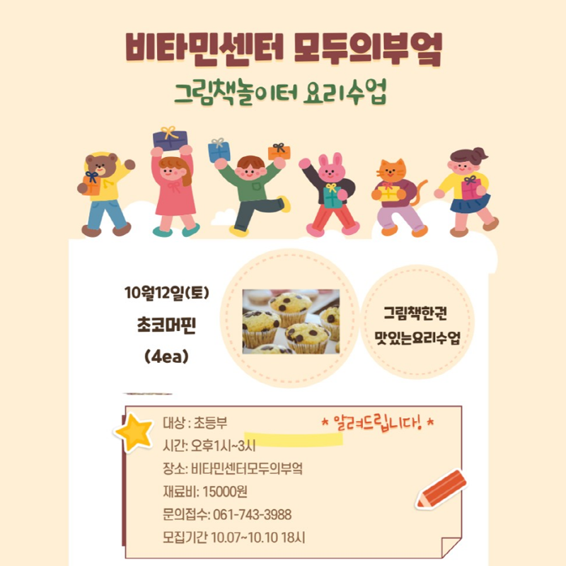 비타민센터 모두의부엌
그림책놀이터 요리수업
10월12일(토) 초코머핀(4ea)
그램책한권 맛있는 요리수업
대상 초등부    알려드립니다
시간 오후1시-3시
장소 비타민센터모두의부엌
재료비 15000원
문의접수 061-743-3988
모집기간 10.07-10.10. 18시