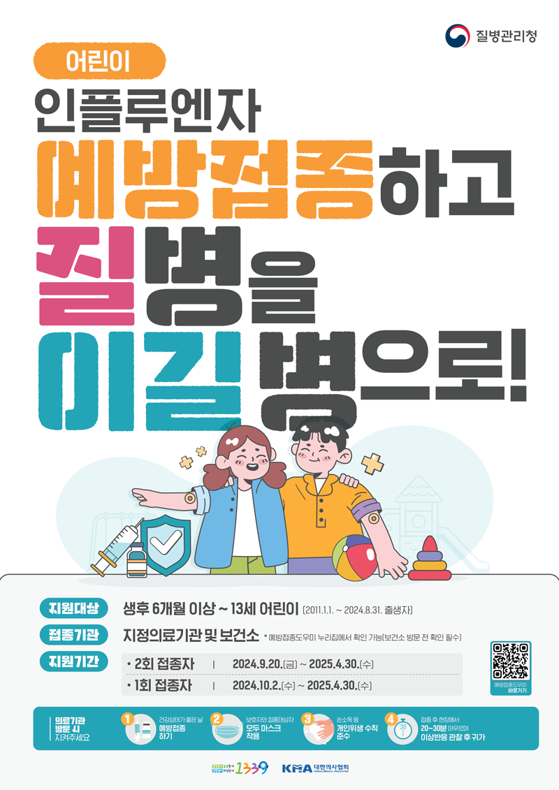 어린이
인플루엔자 예방접종하고 질병을 이길병으로
지원대상 생후6개월 이상-13세 어린이(2011.1.1.-2024.8.31. 출생자)
접종기관 지정으료기관 및 보건소 예방접종도우미 누리집에서 확인 가능(보건소 방문 전 확인 필수)
지원기간
2회 접종자 2024.9.20.금-2025.4.30.수
1회 접종자 2024.10.2.수-2025.4.30.수
의료기관 방문 시 지켜주세요
1. 건강상태가 좋은날 예방접종하기
2. 보호자와 접종대상자 모두 마스크 착용
3. 손소독등 개인위생 수칙 준수
4. 접종 후 현장에서 20-30분 머무르며 이상반응 관찰 후 귀가